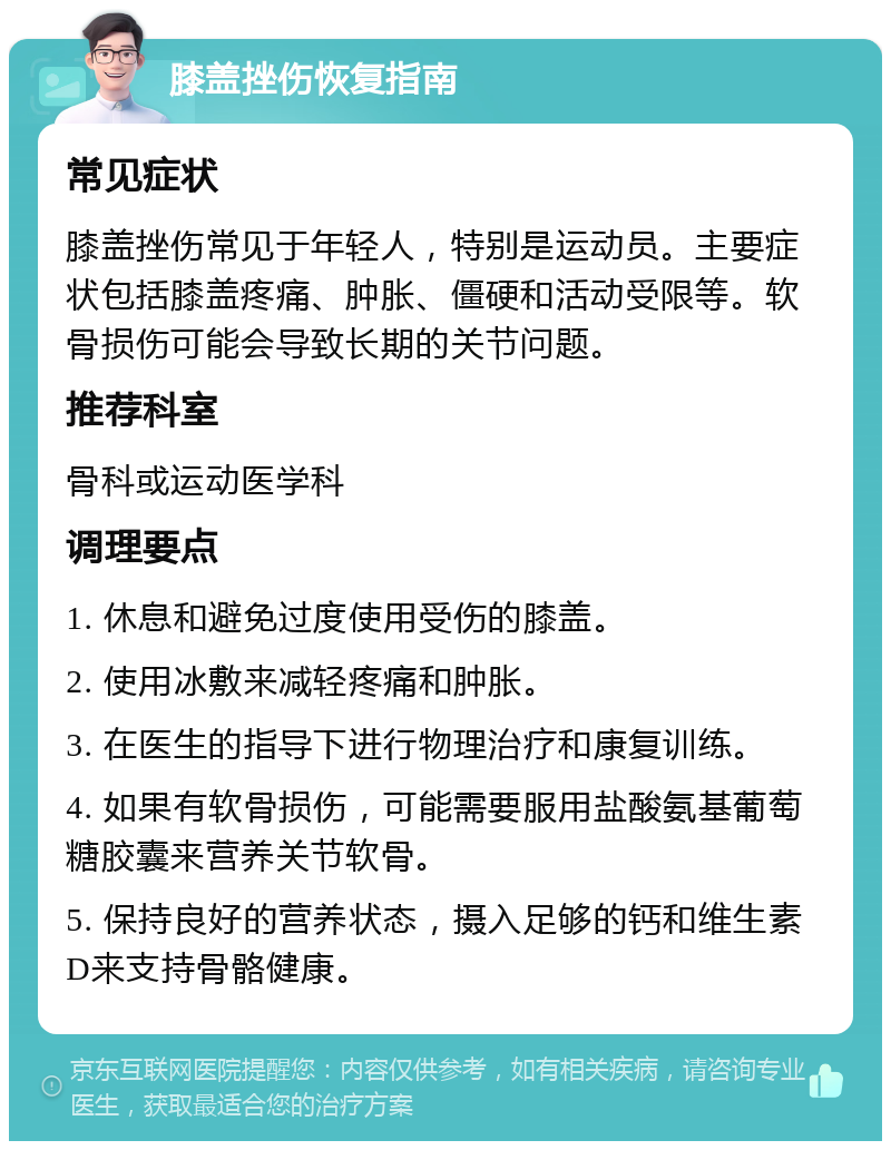 膝盖挫伤恢复指南 常见症状 膝盖挫伤常见于年轻人，特别是运动员。主要症状包括膝盖疼痛、肿胀、僵硬和活动受限等。软骨损伤可能会导致长期的关节问题。 推荐科室 骨科或运动医学科 调理要点 1. 休息和避免过度使用受伤的膝盖。 2. 使用冰敷来减轻疼痛和肿胀。 3. 在医生的指导下进行物理治疗和康复训练。 4. 如果有软骨损伤，可能需要服用盐酸氨基葡萄糖胶囊来营养关节软骨。 5. 保持良好的营养状态，摄入足够的钙和维生素D来支持骨骼健康。