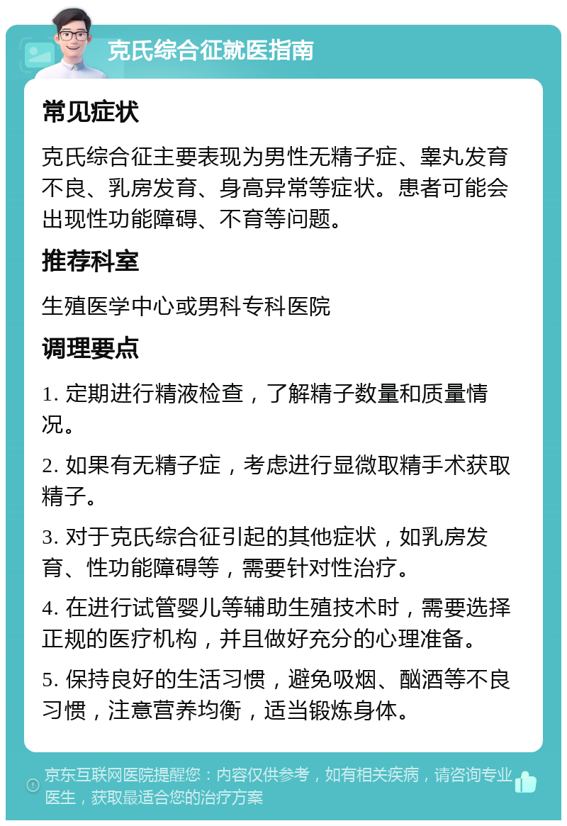 克氏综合征就医指南 常见症状 克氏综合征主要表现为男性无精子症、睾丸发育不良、乳房发育、身高异常等症状。患者可能会出现性功能障碍、不育等问题。 推荐科室 生殖医学中心或男科专科医院 调理要点 1. 定期进行精液检查，了解精子数量和质量情况。 2. 如果有无精子症，考虑进行显微取精手术获取精子。 3. 对于克氏综合征引起的其他症状，如乳房发育、性功能障碍等，需要针对性治疗。 4. 在进行试管婴儿等辅助生殖技术时，需要选择正规的医疗机构，并且做好充分的心理准备。 5. 保持良好的生活习惯，避免吸烟、酗酒等不良习惯，注意营养均衡，适当锻炼身体。