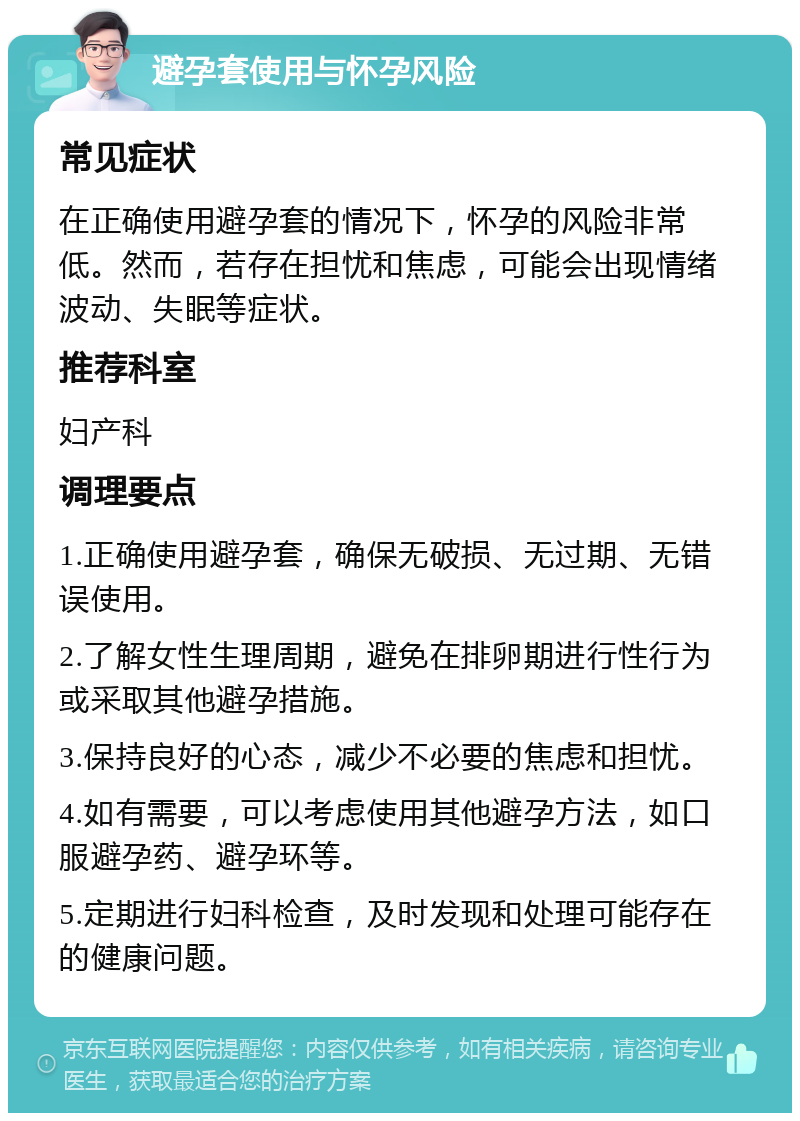 避孕套使用与怀孕风险 常见症状 在正确使用避孕套的情况下，怀孕的风险非常低。然而，若存在担忧和焦虑，可能会出现情绪波动、失眠等症状。 推荐科室 妇产科 调理要点 1.正确使用避孕套，确保无破损、无过期、无错误使用。 2.了解女性生理周期，避免在排卵期进行性行为或采取其他避孕措施。 3.保持良好的心态，减少不必要的焦虑和担忧。 4.如有需要，可以考虑使用其他避孕方法，如口服避孕药、避孕环等。 5.定期进行妇科检查，及时发现和处理可能存在的健康问题。