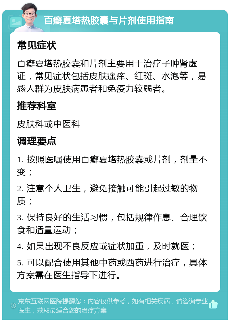 百癣夏塔热胶囊与片剂使用指南 常见症状 百癣夏塔热胶囊和片剂主要用于治疗子肿肾虚证，常见症状包括皮肤瘙痒、红斑、水泡等，易感人群为皮肤病患者和免疫力较弱者。 推荐科室 皮肤科或中医科 调理要点 1. 按照医嘱使用百癣夏塔热胶囊或片剂，剂量不变； 2. 注意个人卫生，避免接触可能引起过敏的物质； 3. 保持良好的生活习惯，包括规律作息、合理饮食和适量运动； 4. 如果出现不良反应或症状加重，及时就医； 5. 可以配合使用其他中药或西药进行治疗，具体方案需在医生指导下进行。