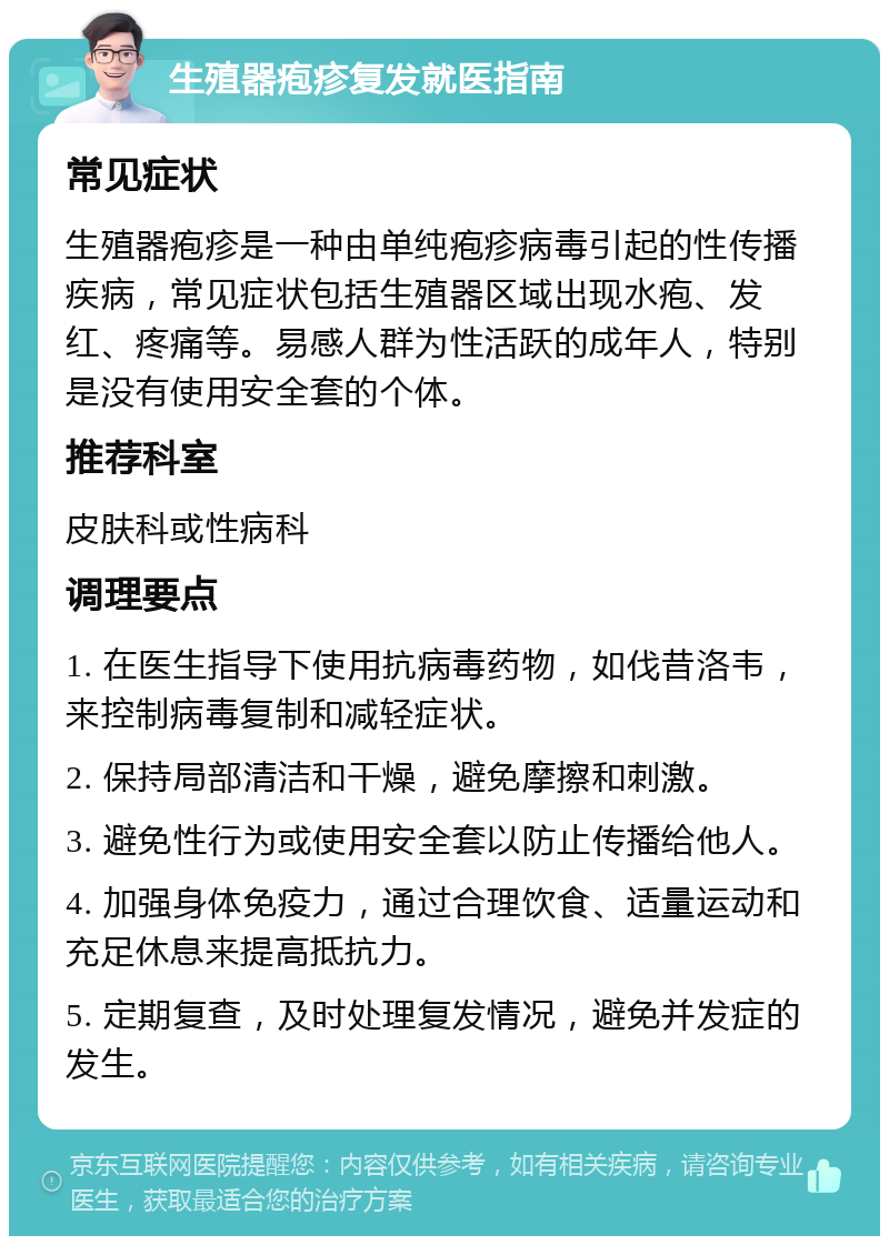 生殖器疱疹复发就医指南 常见症状 生殖器疱疹是一种由单纯疱疹病毒引起的性传播疾病，常见症状包括生殖器区域出现水疱、发红、疼痛等。易感人群为性活跃的成年人，特别是没有使用安全套的个体。 推荐科室 皮肤科或性病科 调理要点 1. 在医生指导下使用抗病毒药物，如伐昔洛韦，来控制病毒复制和减轻症状。 2. 保持局部清洁和干燥，避免摩擦和刺激。 3. 避免性行为或使用安全套以防止传播给他人。 4. 加强身体免疫力，通过合理饮食、适量运动和充足休息来提高抵抗力。 5. 定期复查，及时处理复发情况，避免并发症的发生。