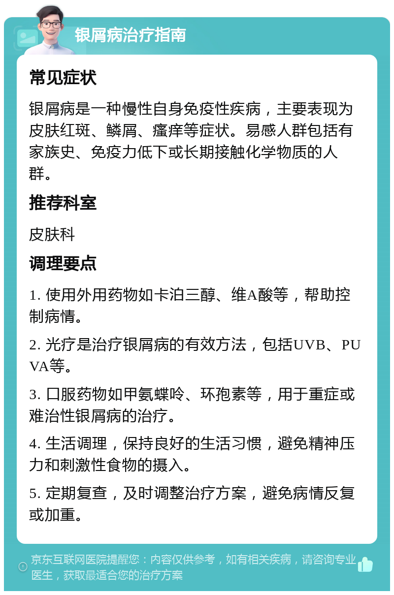 银屑病治疗指南 常见症状 银屑病是一种慢性自身免疫性疾病，主要表现为皮肤红斑、鳞屑、瘙痒等症状。易感人群包括有家族史、免疫力低下或长期接触化学物质的人群。 推荐科室 皮肤科 调理要点 1. 使用外用药物如卡泊三醇、维A酸等，帮助控制病情。 2. 光疗是治疗银屑病的有效方法，包括UVB、PUVA等。 3. 口服药物如甲氨蝶呤、环孢素等，用于重症或难治性银屑病的治疗。 4. 生活调理，保持良好的生活习惯，避免精神压力和刺激性食物的摄入。 5. 定期复查，及时调整治疗方案，避免病情反复或加重。