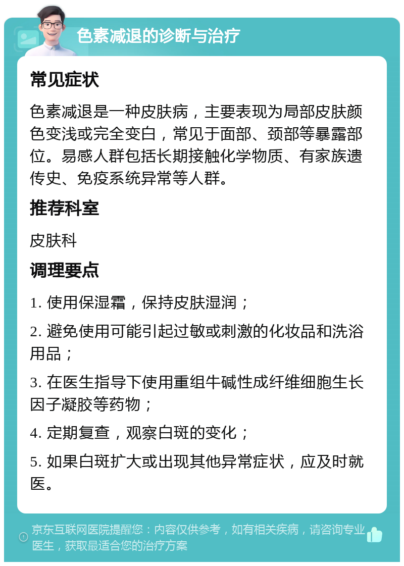 色素减退的诊断与治疗 常见症状 色素减退是一种皮肤病，主要表现为局部皮肤颜色变浅或完全变白，常见于面部、颈部等暴露部位。易感人群包括长期接触化学物质、有家族遗传史、免疫系统异常等人群。 推荐科室 皮肤科 调理要点 1. 使用保湿霜，保持皮肤湿润； 2. 避免使用可能引起过敏或刺激的化妆品和洗浴用品； 3. 在医生指导下使用重组牛碱性成纤维细胞生长因子凝胶等药物； 4. 定期复查，观察白斑的变化； 5. 如果白斑扩大或出现其他异常症状，应及时就医。