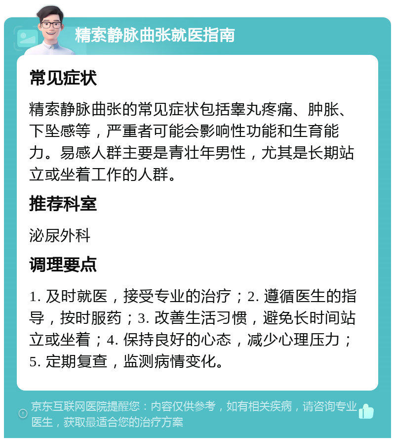 精索静脉曲张就医指南 常见症状 精索静脉曲张的常见症状包括睾丸疼痛、肿胀、下坠感等，严重者可能会影响性功能和生育能力。易感人群主要是青壮年男性，尤其是长期站立或坐着工作的人群。 推荐科室 泌尿外科 调理要点 1. 及时就医，接受专业的治疗；2. 遵循医生的指导，按时服药；3. 改善生活习惯，避免长时间站立或坐着；4. 保持良好的心态，减少心理压力；5. 定期复查，监测病情变化。