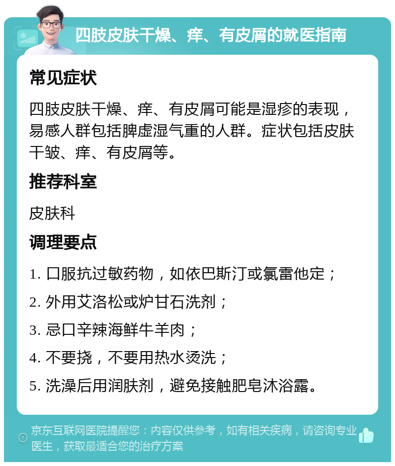 四肢皮肤干燥、痒、有皮屑的就医指南 常见症状 四肢皮肤干燥、痒、有皮屑可能是湿疹的表现，易感人群包括脾虚湿气重的人群。症状包括皮肤干皱、痒、有皮屑等。 推荐科室 皮肤科 调理要点 1. 口服抗过敏药物，如依巴斯汀或氯雷他定； 2. 外用艾洛松或炉甘石洗剂； 3. 忌口辛辣海鲜牛羊肉； 4. 不要挠，不要用热水烫洗； 5. 洗澡后用润肤剂，避免接触肥皂沐浴露。