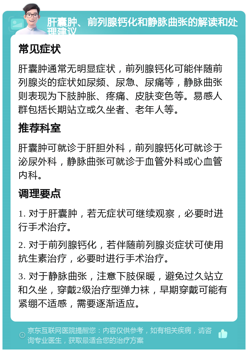 肝囊肿、前列腺钙化和静脉曲张的解读和处理建议 常见症状 肝囊肿通常无明显症状，前列腺钙化可能伴随前列腺炎的症状如尿频、尿急、尿痛等，静脉曲张则表现为下肢肿胀、疼痛、皮肤变色等。易感人群包括长期站立或久坐者、老年人等。 推荐科室 肝囊肿可就诊于肝胆外科，前列腺钙化可就诊于泌尿外科，静脉曲张可就诊于血管外科或心血管内科。 调理要点 1. 对于肝囊肿，若无症状可继续观察，必要时进行手术治疗。 2. 对于前列腺钙化，若伴随前列腺炎症状可使用抗生素治疗，必要时进行手术治疗。 3. 对于静脉曲张，注意下肢保暖，避免过久站立和久坐，穿戴2级治疗型弹力袜，早期穿戴可能有紧绷不适感，需要逐渐适应。