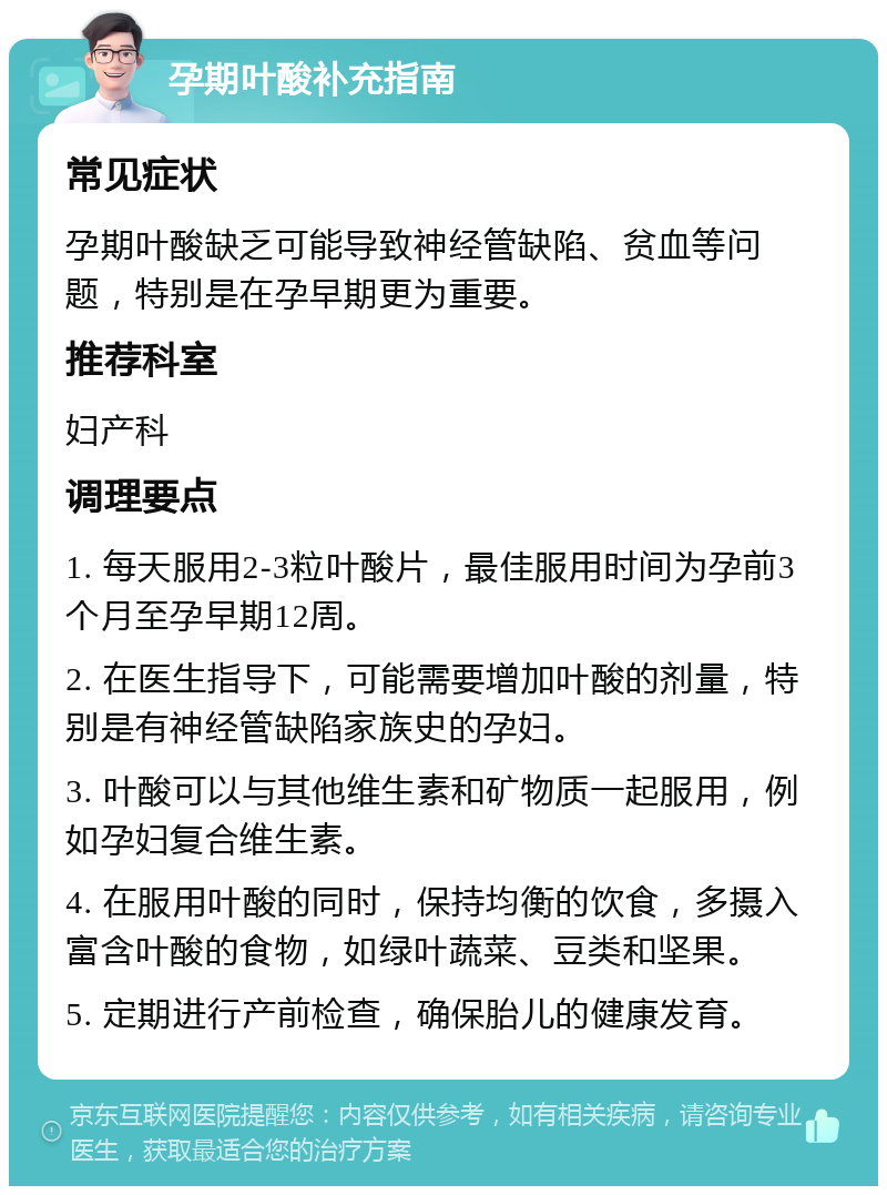 孕期叶酸补充指南 常见症状 孕期叶酸缺乏可能导致神经管缺陷、贫血等问题，特别是在孕早期更为重要。 推荐科室 妇产科 调理要点 1. 每天服用2-3粒叶酸片，最佳服用时间为孕前3个月至孕早期12周。 2. 在医生指导下，可能需要增加叶酸的剂量，特别是有神经管缺陷家族史的孕妇。 3. 叶酸可以与其他维生素和矿物质一起服用，例如孕妇复合维生素。 4. 在服用叶酸的同时，保持均衡的饮食，多摄入富含叶酸的食物，如绿叶蔬菜、豆类和坚果。 5. 定期进行产前检查，确保胎儿的健康发育。