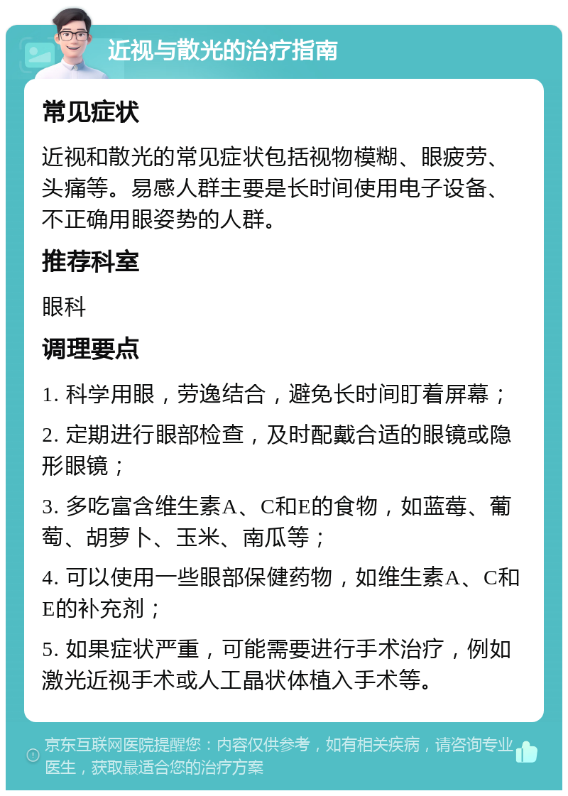 近视与散光的治疗指南 常见症状 近视和散光的常见症状包括视物模糊、眼疲劳、头痛等。易感人群主要是长时间使用电子设备、不正确用眼姿势的人群。 推荐科室 眼科 调理要点 1. 科学用眼，劳逸结合，避免长时间盯着屏幕； 2. 定期进行眼部检查，及时配戴合适的眼镜或隐形眼镜； 3. 多吃富含维生素A、C和E的食物，如蓝莓、葡萄、胡萝卜、玉米、南瓜等； 4. 可以使用一些眼部保健药物，如维生素A、C和E的补充剂； 5. 如果症状严重，可能需要进行手术治疗，例如激光近视手术或人工晶状体植入手术等。