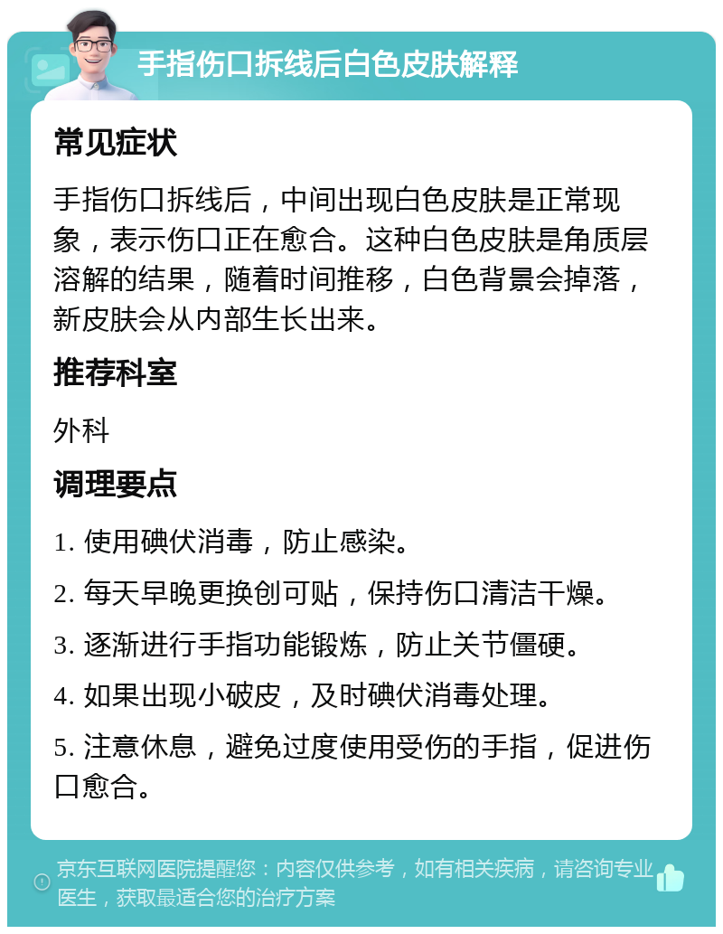 手指伤口拆线后白色皮肤解释 常见症状 手指伤口拆线后，中间出现白色皮肤是正常现象，表示伤口正在愈合。这种白色皮肤是角质层溶解的结果，随着时间推移，白色背景会掉落，新皮肤会从内部生长出来。 推荐科室 外科 调理要点 1. 使用碘伏消毒，防止感染。 2. 每天早晚更换创可贴，保持伤口清洁干燥。 3. 逐渐进行手指功能锻炼，防止关节僵硬。 4. 如果出现小破皮，及时碘伏消毒处理。 5. 注意休息，避免过度使用受伤的手指，促进伤口愈合。