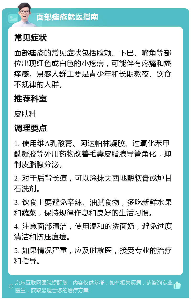 面部痤疮就医指南 常见症状 面部痤疮的常见症状包括脸颊、下巴、嘴角等部位出现红色或白色的小疙瘩，可能伴有疼痛和瘙痒感。易感人群主要是青少年和长期熬夜、饮食不规律的人群。 推荐科室 皮肤科 调理要点 1. 使用维A乳酸膏、阿达帕林凝胶、过氧化苯甲酰凝胶等外用药物改善毛囊皮脂腺导管角化，抑制皮脂腺分泌。 2. 对于后背长痘，可以涂抹夫西地酸软膏或炉甘石洗剂。 3. 饮食上要避免辛辣、油腻食物，多吃新鲜水果和蔬菜，保持规律作息和良好的生活习惯。 4. 注意面部清洁，使用温和的洗面奶，避免过度清洁和挤压痘痘。 5. 如果情况严重，应及时就医，接受专业的治疗和指导。