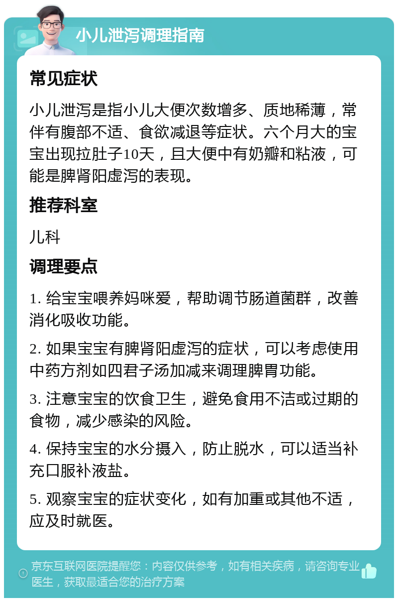 小儿泄泻调理指南 常见症状 小儿泄泻是指小儿大便次数增多、质地稀薄，常伴有腹部不适、食欲减退等症状。六个月大的宝宝出现拉肚子10天，且大便中有奶瓣和粘液，可能是脾肾阳虚泻的表现。 推荐科室 儿科 调理要点 1. 给宝宝喂养妈咪爱，帮助调节肠道菌群，改善消化吸收功能。 2. 如果宝宝有脾肾阳虚泻的症状，可以考虑使用中药方剂如四君子汤加减来调理脾胃功能。 3. 注意宝宝的饮食卫生，避免食用不洁或过期的食物，减少感染的风险。 4. 保持宝宝的水分摄入，防止脱水，可以适当补充口服补液盐。 5. 观察宝宝的症状变化，如有加重或其他不适，应及时就医。