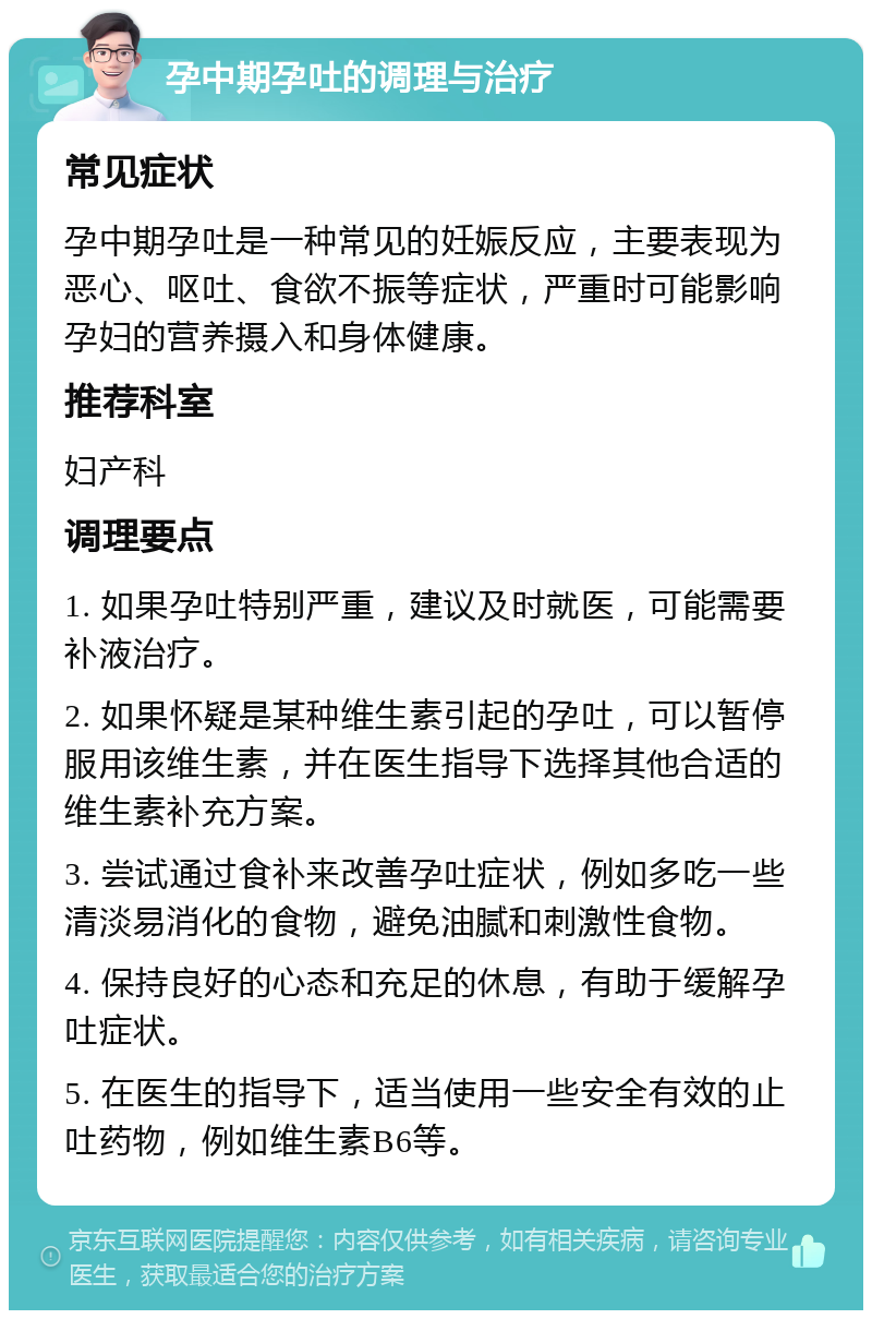 孕中期孕吐的调理与治疗 常见症状 孕中期孕吐是一种常见的妊娠反应，主要表现为恶心、呕吐、食欲不振等症状，严重时可能影响孕妇的营养摄入和身体健康。 推荐科室 妇产科 调理要点 1. 如果孕吐特别严重，建议及时就医，可能需要补液治疗。 2. 如果怀疑是某种维生素引起的孕吐，可以暂停服用该维生素，并在医生指导下选择其他合适的维生素补充方案。 3. 尝试通过食补来改善孕吐症状，例如多吃一些清淡易消化的食物，避免油腻和刺激性食物。 4. 保持良好的心态和充足的休息，有助于缓解孕吐症状。 5. 在医生的指导下，适当使用一些安全有效的止吐药物，例如维生素B6等。