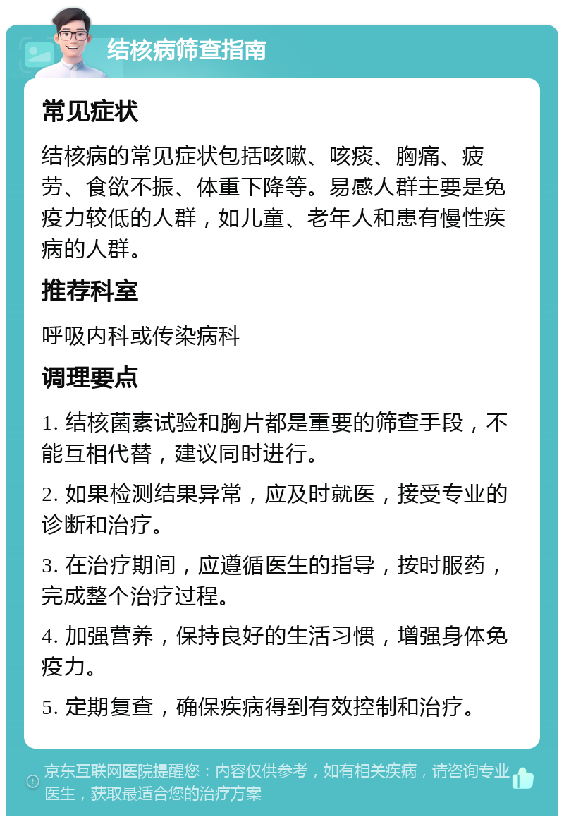 结核病筛查指南 常见症状 结核病的常见症状包括咳嗽、咳痰、胸痛、疲劳、食欲不振、体重下降等。易感人群主要是免疫力较低的人群，如儿童、老年人和患有慢性疾病的人群。 推荐科室 呼吸内科或传染病科 调理要点 1. 结核菌素试验和胸片都是重要的筛查手段，不能互相代替，建议同时进行。 2. 如果检测结果异常，应及时就医，接受专业的诊断和治疗。 3. 在治疗期间，应遵循医生的指导，按时服药，完成整个治疗过程。 4. 加强营养，保持良好的生活习惯，增强身体免疫力。 5. 定期复查，确保疾病得到有效控制和治疗。