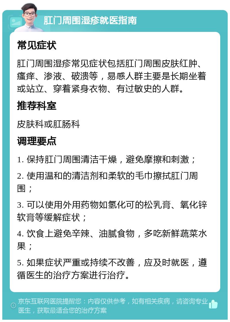 肛门周围湿疹就医指南 常见症状 肛门周围湿疹常见症状包括肛门周围皮肤红肿、瘙痒、渗液、破溃等，易感人群主要是长期坐着或站立、穿着紧身衣物、有过敏史的人群。 推荐科室 皮肤科或肛肠科 调理要点 1. 保持肛门周围清洁干燥，避免摩擦和刺激； 2. 使用温和的清洁剂和柔软的毛巾擦拭肛门周围； 3. 可以使用外用药物如氢化可的松乳膏、氧化锌软膏等缓解症状； 4. 饮食上避免辛辣、油腻食物，多吃新鲜蔬菜水果； 5. 如果症状严重或持续不改善，应及时就医，遵循医生的治疗方案进行治疗。