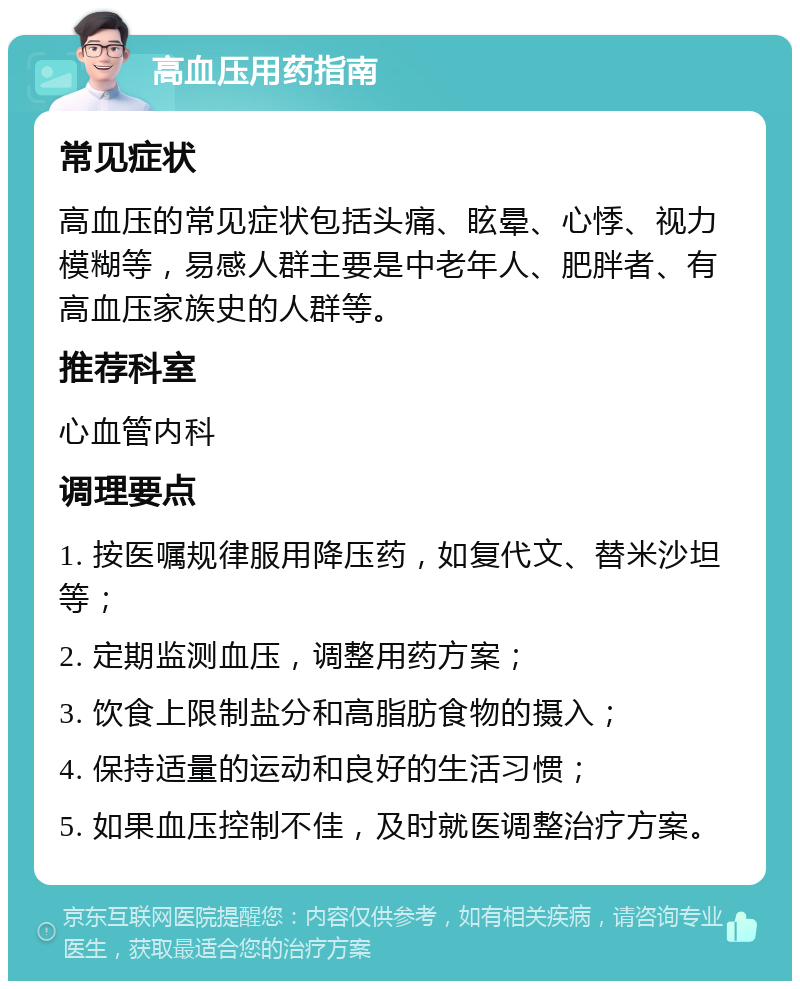 高血压用药指南 常见症状 高血压的常见症状包括头痛、眩晕、心悸、视力模糊等，易感人群主要是中老年人、肥胖者、有高血压家族史的人群等。 推荐科室 心血管内科 调理要点 1. 按医嘱规律服用降压药，如复代文、替米沙坦等； 2. 定期监测血压，调整用药方案； 3. 饮食上限制盐分和高脂肪食物的摄入； 4. 保持适量的运动和良好的生活习惯； 5. 如果血压控制不佳，及时就医调整治疗方案。