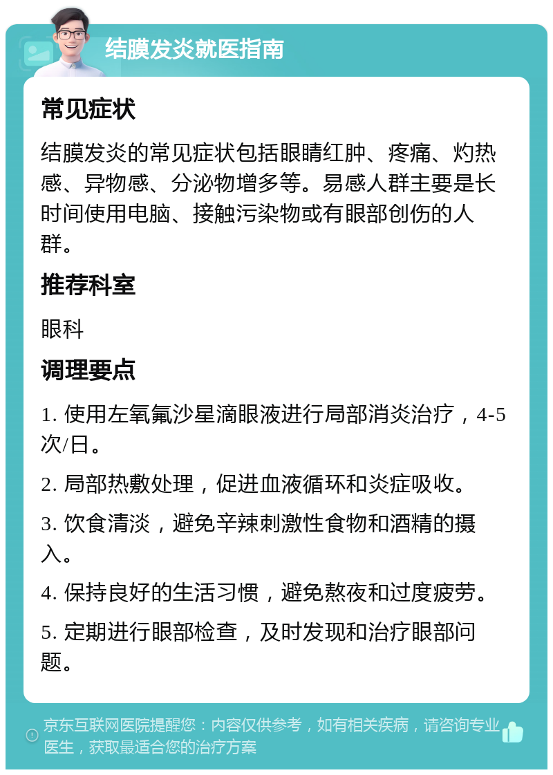 结膜发炎就医指南 常见症状 结膜发炎的常见症状包括眼睛红肿、疼痛、灼热感、异物感、分泌物增多等。易感人群主要是长时间使用电脑、接触污染物或有眼部创伤的人群。 推荐科室 眼科 调理要点 1. 使用左氧氟沙星滴眼液进行局部消炎治疗，4-5次/日。 2. 局部热敷处理，促进血液循环和炎症吸收。 3. 饮食清淡，避免辛辣刺激性食物和酒精的摄入。 4. 保持良好的生活习惯，避免熬夜和过度疲劳。 5. 定期进行眼部检查，及时发现和治疗眼部问题。