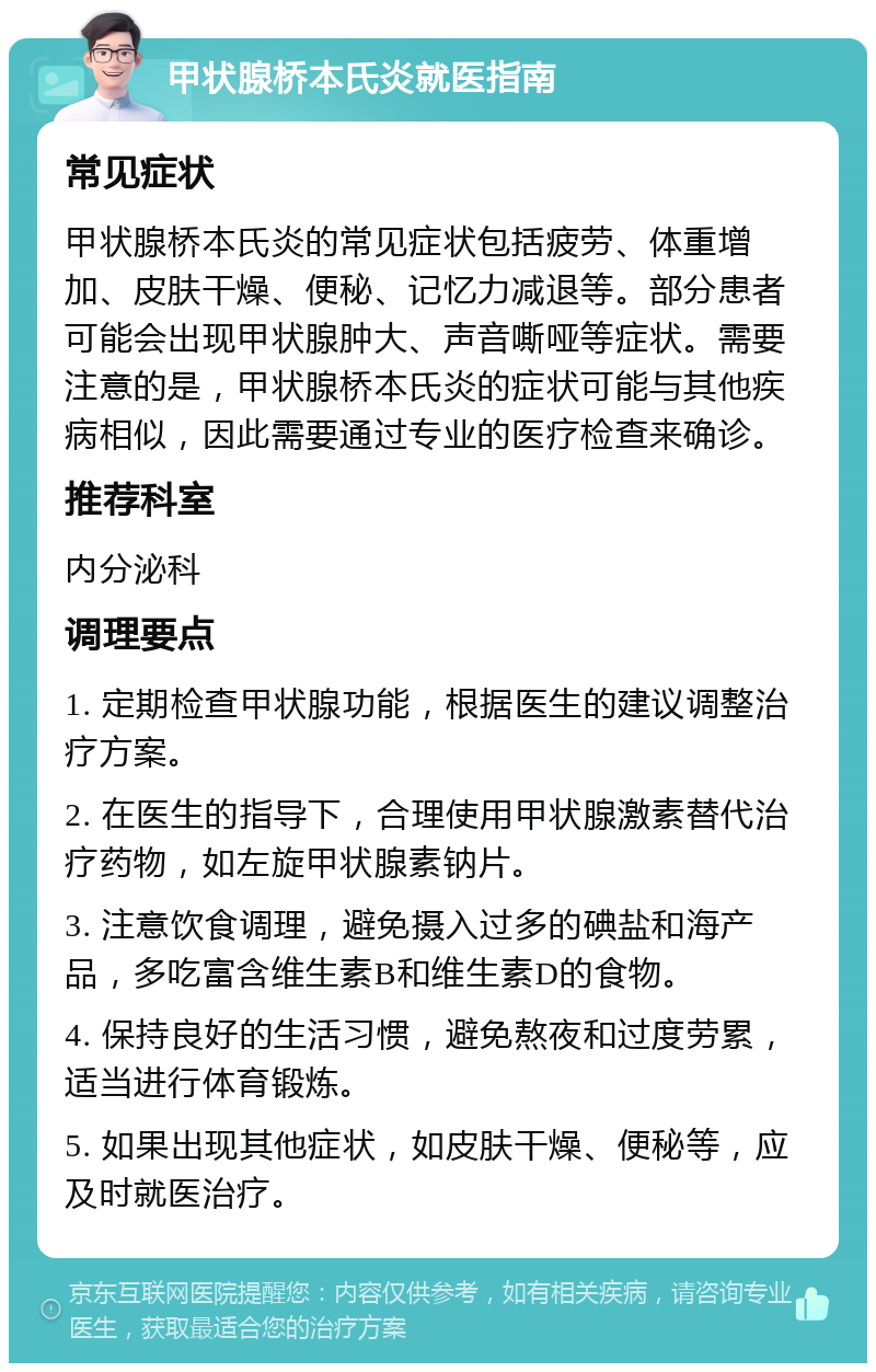 甲状腺桥本氏炎就医指南 常见症状 甲状腺桥本氏炎的常见症状包括疲劳、体重增加、皮肤干燥、便秘、记忆力减退等。部分患者可能会出现甲状腺肿大、声音嘶哑等症状。需要注意的是，甲状腺桥本氏炎的症状可能与其他疾病相似，因此需要通过专业的医疗检查来确诊。 推荐科室 内分泌科 调理要点 1. 定期检查甲状腺功能，根据医生的建议调整治疗方案。 2. 在医生的指导下，合理使用甲状腺激素替代治疗药物，如左旋甲状腺素钠片。 3. 注意饮食调理，避免摄入过多的碘盐和海产品，多吃富含维生素B和维生素D的食物。 4. 保持良好的生活习惯，避免熬夜和过度劳累，适当进行体育锻炼。 5. 如果出现其他症状，如皮肤干燥、便秘等，应及时就医治疗。