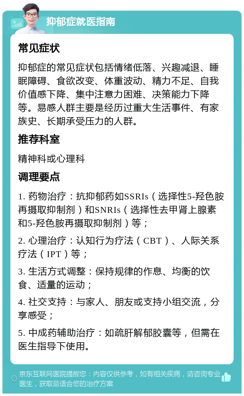 抑郁症就医指南 常见症状 抑郁症的常见症状包括情绪低落、兴趣减退、睡眠障碍、食欲改变、体重波动、精力不足、自我价值感下降、集中注意力困难、决策能力下降等。易感人群主要是经历过重大生活事件、有家族史、长期承受压力的人群。 推荐科室 精神科或心理科 调理要点 1. 药物治疗：抗抑郁药如SSRIs（选择性5-羟色胺再摄取抑制剂）和SNRIs（选择性去甲肾上腺素和5-羟色胺再摄取抑制剂）等； 2. 心理治疗：认知行为疗法（CBT）、人际关系疗法（IPT）等； 3. 生活方式调整：保持规律的作息、均衡的饮食、适量的运动； 4. 社交支持：与家人、朋友或支持小组交流，分享感受； 5. 中成药辅助治疗：如疏肝解郁胶囊等，但需在医生指导下使用。