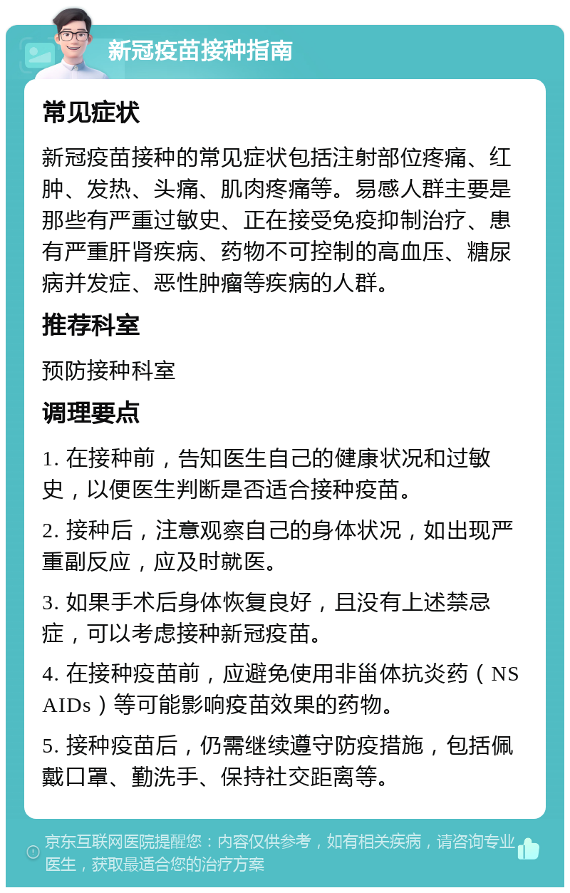 新冠疫苗接种指南 常见症状 新冠疫苗接种的常见症状包括注射部位疼痛、红肿、发热、头痛、肌肉疼痛等。易感人群主要是那些有严重过敏史、正在接受免疫抑制治疗、患有严重肝肾疾病、药物不可控制的高血压、糖尿病并发症、恶性肿瘤等疾病的人群。 推荐科室 预防接种科室 调理要点 1. 在接种前，告知医生自己的健康状况和过敏史，以便医生判断是否适合接种疫苗。 2. 接种后，注意观察自己的身体状况，如出现严重副反应，应及时就医。 3. 如果手术后身体恢复良好，且没有上述禁忌症，可以考虑接种新冠疫苗。 4. 在接种疫苗前，应避免使用非甾体抗炎药（NSAIDs）等可能影响疫苗效果的药物。 5. 接种疫苗后，仍需继续遵守防疫措施，包括佩戴口罩、勤洗手、保持社交距离等。