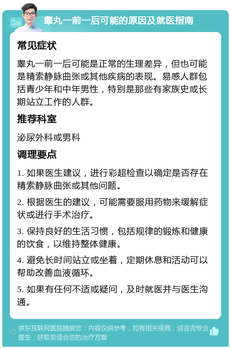 睾丸一前一后可能的原因及就医指南 常见症状 睾丸一前一后可能是正常的生理差异，但也可能是精索静脉曲张或其他疾病的表现。易感人群包括青少年和中年男性，特别是那些有家族史或长期站立工作的人群。 推荐科室 泌尿外科或男科 调理要点 1. 如果医生建议，进行彩超检查以确定是否存在精索静脉曲张或其他问题。 2. 根据医生的建议，可能需要服用药物来缓解症状或进行手术治疗。 3. 保持良好的生活习惯，包括规律的锻炼和健康的饮食，以维持整体健康。 4. 避免长时间站立或坐着，定期休息和活动可以帮助改善血液循环。 5. 如果有任何不适或疑问，及时就医并与医生沟通。