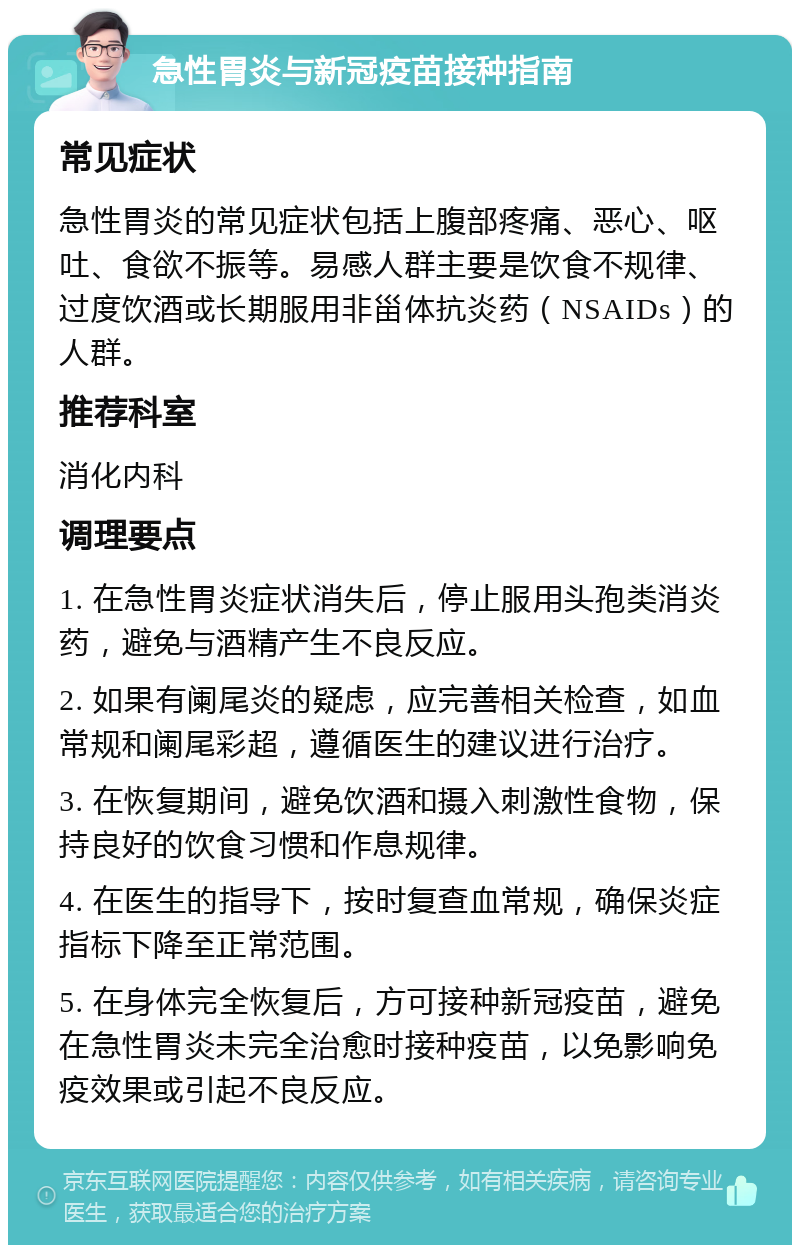 急性胃炎与新冠疫苗接种指南 常见症状 急性胃炎的常见症状包括上腹部疼痛、恶心、呕吐、食欲不振等。易感人群主要是饮食不规律、过度饮酒或长期服用非甾体抗炎药（NSAIDs）的人群。 推荐科室 消化内科 调理要点 1. 在急性胃炎症状消失后，停止服用头孢类消炎药，避免与酒精产生不良反应。 2. 如果有阑尾炎的疑虑，应完善相关检查，如血常规和阑尾彩超，遵循医生的建议进行治疗。 3. 在恢复期间，避免饮酒和摄入刺激性食物，保持良好的饮食习惯和作息规律。 4. 在医生的指导下，按时复查血常规，确保炎症指标下降至正常范围。 5. 在身体完全恢复后，方可接种新冠疫苗，避免在急性胃炎未完全治愈时接种疫苗，以免影响免疫效果或引起不良反应。