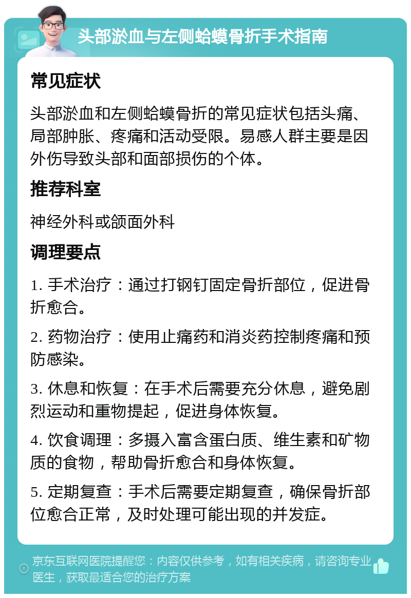 头部淤血与左侧蛤蟆骨折手术指南 常见症状 头部淤血和左侧蛤蟆骨折的常见症状包括头痛、局部肿胀、疼痛和活动受限。易感人群主要是因外伤导致头部和面部损伤的个体。 推荐科室 神经外科或颌面外科 调理要点 1. 手术治疗：通过打钢钉固定骨折部位，促进骨折愈合。 2. 药物治疗：使用止痛药和消炎药控制疼痛和预防感染。 3. 休息和恢复：在手术后需要充分休息，避免剧烈运动和重物提起，促进身体恢复。 4. 饮食调理：多摄入富含蛋白质、维生素和矿物质的食物，帮助骨折愈合和身体恢复。 5. 定期复查：手术后需要定期复查，确保骨折部位愈合正常，及时处理可能出现的并发症。