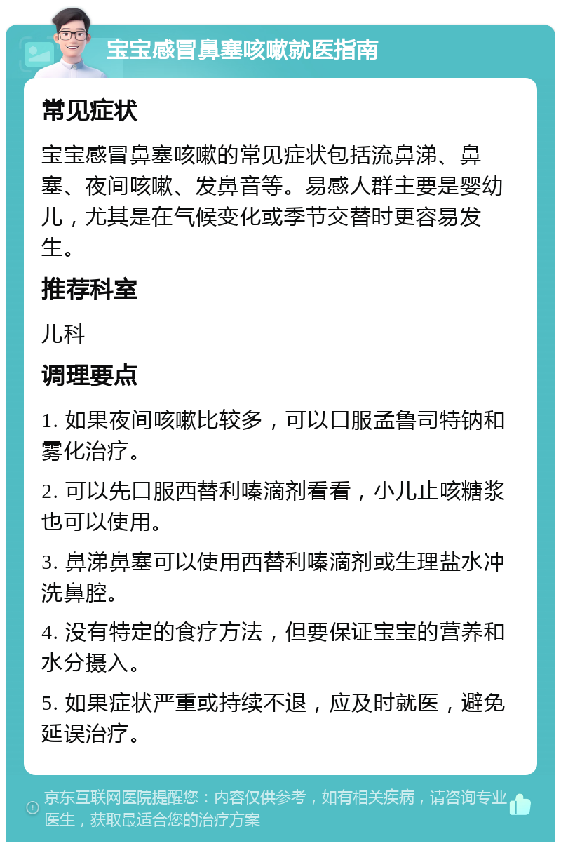 宝宝感冒鼻塞咳嗽就医指南 常见症状 宝宝感冒鼻塞咳嗽的常见症状包括流鼻涕、鼻塞、夜间咳嗽、发鼻音等。易感人群主要是婴幼儿，尤其是在气候变化或季节交替时更容易发生。 推荐科室 儿科 调理要点 1. 如果夜间咳嗽比较多，可以口服孟鲁司特钠和雾化治疗。 2. 可以先口服西替利嗪滴剂看看，小儿止咳糖浆也可以使用。 3. 鼻涕鼻塞可以使用西替利嗪滴剂或生理盐水冲洗鼻腔。 4. 没有特定的食疗方法，但要保证宝宝的营养和水分摄入。 5. 如果症状严重或持续不退，应及时就医，避免延误治疗。