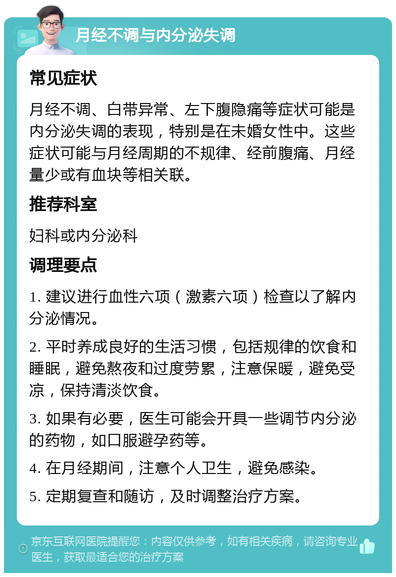 月经不调与内分泌失调 常见症状 月经不调、白带异常、左下腹隐痛等症状可能是内分泌失调的表现，特别是在未婚女性中。这些症状可能与月经周期的不规律、经前腹痛、月经量少或有血块等相关联。 推荐科室 妇科或内分泌科 调理要点 1. 建议进行血性六项（激素六项）检查以了解内分泌情况。 2. 平时养成良好的生活习惯，包括规律的饮食和睡眠，避免熬夜和过度劳累，注意保暖，避免受凉，保持清淡饮食。 3. 如果有必要，医生可能会开具一些调节内分泌的药物，如口服避孕药等。 4. 在月经期间，注意个人卫生，避免感染。 5. 定期复查和随访，及时调整治疗方案。