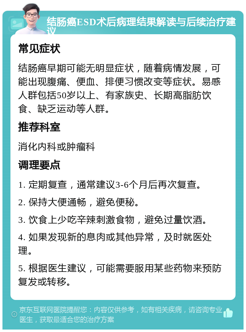 结肠癌ESD术后病理结果解读与后续治疗建议 常见症状 结肠癌早期可能无明显症状，随着病情发展，可能出现腹痛、便血、排便习惯改变等症状。易感人群包括50岁以上、有家族史、长期高脂肪饮食、缺乏运动等人群。 推荐科室 消化内科或肿瘤科 调理要点 1. 定期复查，通常建议3-6个月后再次复查。 2. 保持大便通畅，避免便秘。 3. 饮食上少吃辛辣刺激食物，避免过量饮酒。 4. 如果发现新的息肉或其他异常，及时就医处理。 5. 根据医生建议，可能需要服用某些药物来预防复发或转移。