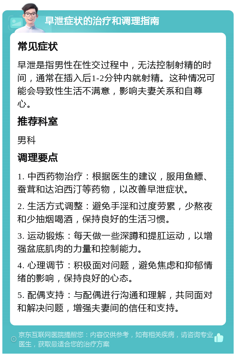 早泄症状的治疗和调理指南 常见症状 早泄是指男性在性交过程中，无法控制射精的时间，通常在插入后1-2分钟内就射精。这种情况可能会导致性生活不满意，影响夫妻关系和自尊心。 推荐科室 男科 调理要点 1. 中西药物治疗：根据医生的建议，服用鱼鳔、蚕茸和达泊西汀等药物，以改善早泄症状。 2. 生活方式调整：避免手淫和过度劳累，少熬夜和少抽烟喝酒，保持良好的生活习惯。 3. 运动锻炼：每天做一些深蹲和提肛运动，以增强盆底肌肉的力量和控制能力。 4. 心理调节：积极面对问题，避免焦虑和抑郁情绪的影响，保持良好的心态。 5. 配偶支持：与配偶进行沟通和理解，共同面对和解决问题，增强夫妻间的信任和支持。