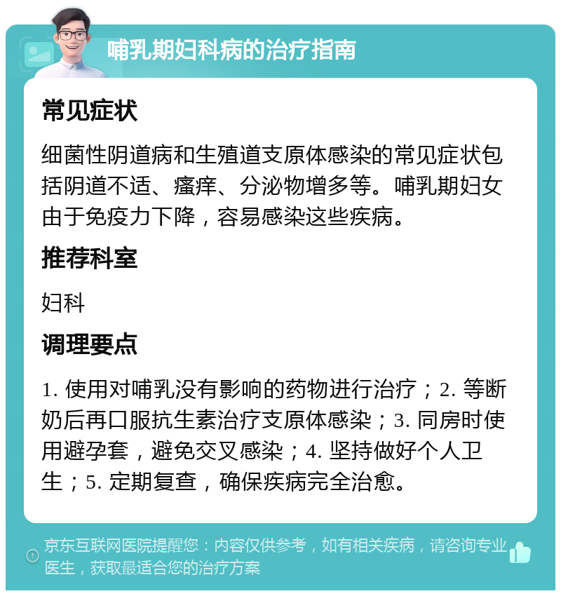 哺乳期妇科病的治疗指南 常见症状 细菌性阴道病和生殖道支原体感染的常见症状包括阴道不适、瘙痒、分泌物增多等。哺乳期妇女由于免疫力下降，容易感染这些疾病。 推荐科室 妇科 调理要点 1. 使用对哺乳没有影响的药物进行治疗；2. 等断奶后再口服抗生素治疗支原体感染；3. 同房时使用避孕套，避免交叉感染；4. 坚持做好个人卫生；5. 定期复查，确保疾病完全治愈。