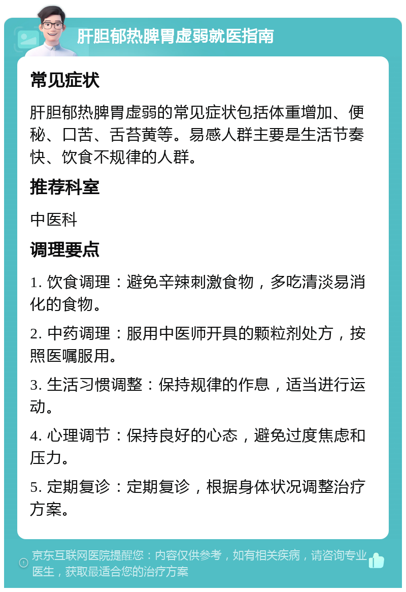 肝胆郁热脾胃虚弱就医指南 常见症状 肝胆郁热脾胃虚弱的常见症状包括体重增加、便秘、口苦、舌苔黄等。易感人群主要是生活节奏快、饮食不规律的人群。 推荐科室 中医科 调理要点 1. 饮食调理：避免辛辣刺激食物，多吃清淡易消化的食物。 2. 中药调理：服用中医师开具的颗粒剂处方，按照医嘱服用。 3. 生活习惯调整：保持规律的作息，适当进行运动。 4. 心理调节：保持良好的心态，避免过度焦虑和压力。 5. 定期复诊：定期复诊，根据身体状况调整治疗方案。