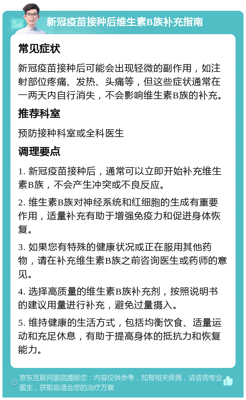 新冠疫苗接种后维生素B族补充指南 常见症状 新冠疫苗接种后可能会出现轻微的副作用，如注射部位疼痛、发热、头痛等，但这些症状通常在一两天内自行消失，不会影响维生素B族的补充。 推荐科室 预防接种科室或全科医生 调理要点 1. 新冠疫苗接种后，通常可以立即开始补充维生素B族，不会产生冲突或不良反应。 2. 维生素B族对神经系统和红细胞的生成有重要作用，适量补充有助于增强免疫力和促进身体恢复。 3. 如果您有特殊的健康状况或正在服用其他药物，请在补充维生素B族之前咨询医生或药师的意见。 4. 选择高质量的维生素B族补充剂，按照说明书的建议用量进行补充，避免过量摄入。 5. 维持健康的生活方式，包括均衡饮食、适量运动和充足休息，有助于提高身体的抵抗力和恢复能力。