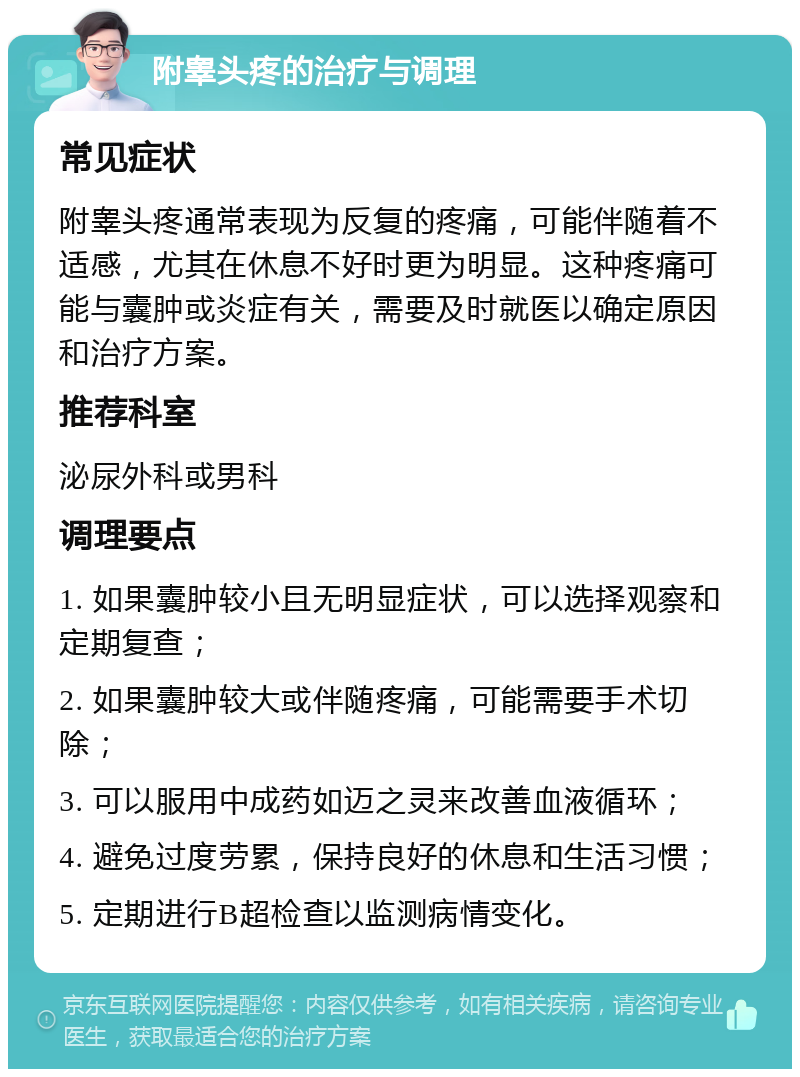 附睾头疼的治疗与调理 常见症状 附睾头疼通常表现为反复的疼痛，可能伴随着不适感，尤其在休息不好时更为明显。这种疼痛可能与囊肿或炎症有关，需要及时就医以确定原因和治疗方案。 推荐科室 泌尿外科或男科 调理要点 1. 如果囊肿较小且无明显症状，可以选择观察和定期复查； 2. 如果囊肿较大或伴随疼痛，可能需要手术切除； 3. 可以服用中成药如迈之灵来改善血液循环； 4. 避免过度劳累，保持良好的休息和生活习惯； 5. 定期进行B超检查以监测病情变化。