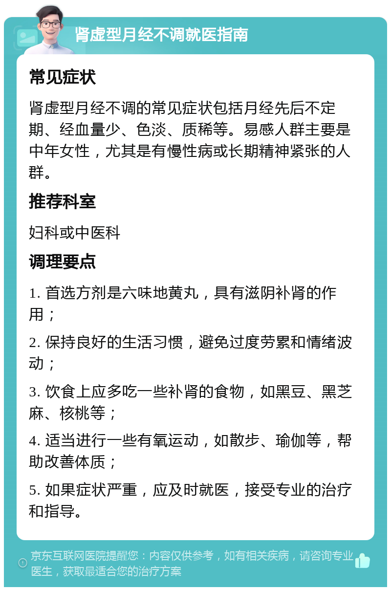 肾虚型月经不调就医指南 常见症状 肾虚型月经不调的常见症状包括月经先后不定期、经血量少、色淡、质稀等。易感人群主要是中年女性，尤其是有慢性病或长期精神紧张的人群。 推荐科室 妇科或中医科 调理要点 1. 首选方剂是六味地黄丸，具有滋阴补肾的作用； 2. 保持良好的生活习惯，避免过度劳累和情绪波动； 3. 饮食上应多吃一些补肾的食物，如黑豆、黑芝麻、核桃等； 4. 适当进行一些有氧运动，如散步、瑜伽等，帮助改善体质； 5. 如果症状严重，应及时就医，接受专业的治疗和指导。