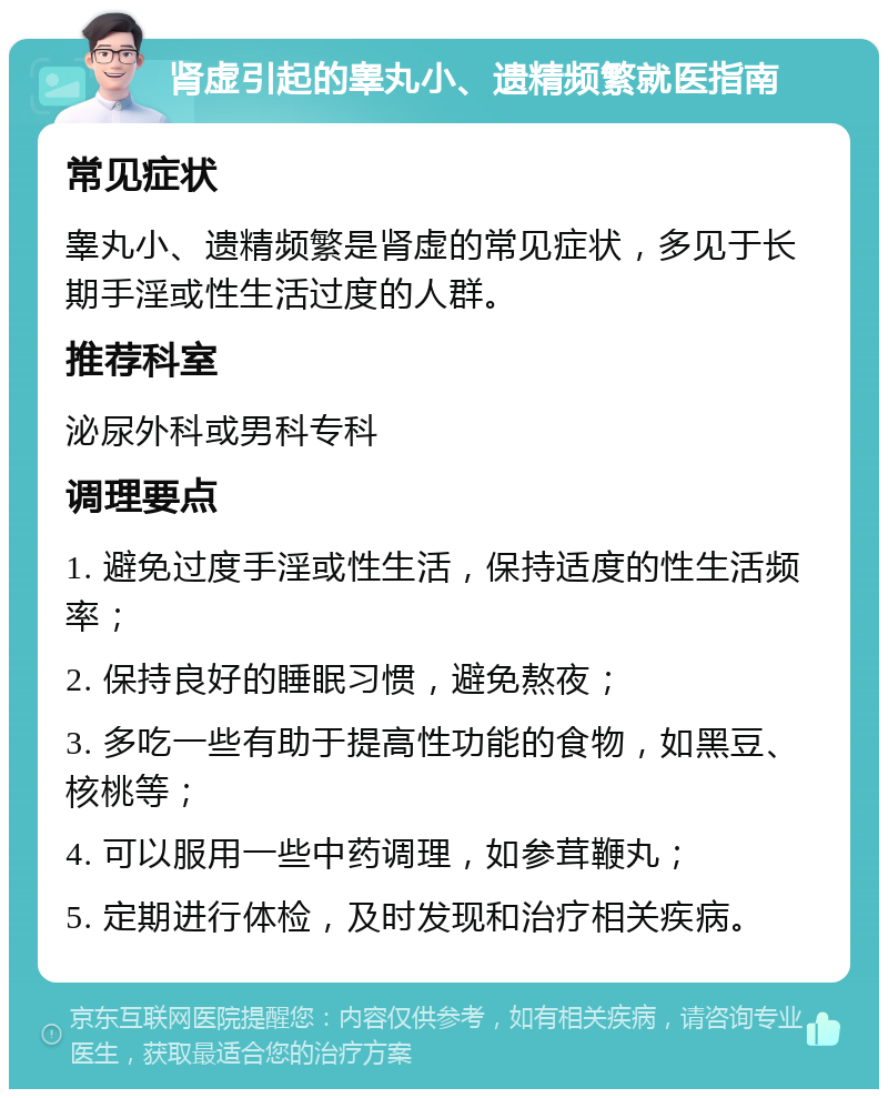 肾虚引起的睾丸小、遗精频繁就医指南 常见症状 睾丸小、遗精频繁是肾虚的常见症状，多见于长期手淫或性生活过度的人群。 推荐科室 泌尿外科或男科专科 调理要点 1. 避免过度手淫或性生活，保持适度的性生活频率； 2. 保持良好的睡眠习惯，避免熬夜； 3. 多吃一些有助于提高性功能的食物，如黑豆、核桃等； 4. 可以服用一些中药调理，如参茸鞭丸； 5. 定期进行体检，及时发现和治疗相关疾病。