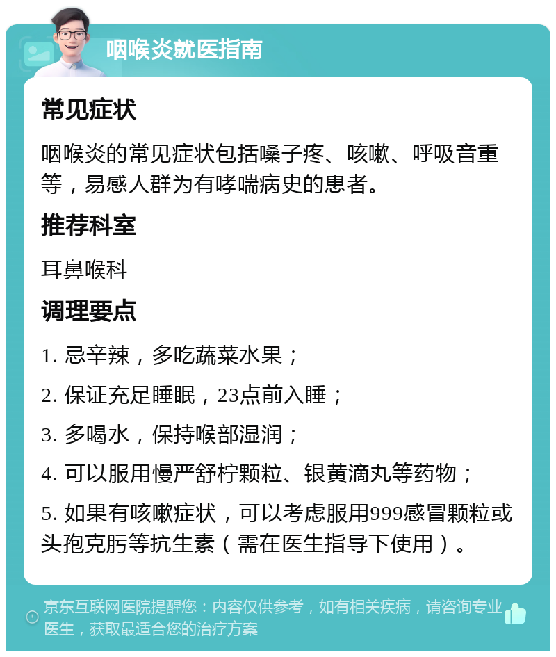 咽喉炎就医指南 常见症状 咽喉炎的常见症状包括嗓子疼、咳嗽、呼吸音重等，易感人群为有哮喘病史的患者。 推荐科室 耳鼻喉科 调理要点 1. 忌辛辣，多吃蔬菜水果； 2. 保证充足睡眠，23点前入睡； 3. 多喝水，保持喉部湿润； 4. 可以服用慢严舒柠颗粒、银黄滴丸等药物； 5. 如果有咳嗽症状，可以考虑服用999感冒颗粒或头孢克肟等抗生素（需在医生指导下使用）。