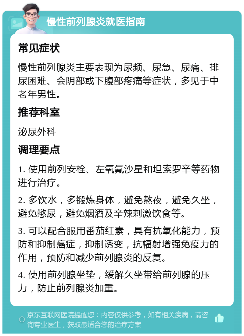 慢性前列腺炎就医指南 常见症状 慢性前列腺炎主要表现为尿频、尿急、尿痛、排尿困难、会阴部或下腹部疼痛等症状，多见于中老年男性。 推荐科室 泌尿外科 调理要点 1. 使用前列安栓、左氧氟沙星和坦索罗辛等药物进行治疗。 2. 多饮水，多锻炼身体，避免熬夜，避免久坐，避免憋尿，避免烟酒及辛辣刺激饮食等。 3. 可以配合服用番茄红素，具有抗氧化能力，预防和抑制癌症，抑制诱变，抗辐射增强免疫力的作用，预防和减少前列腺炎的反复。 4. 使用前列腺坐垫，缓解久坐带给前列腺的压力，防止前列腺炎加重。