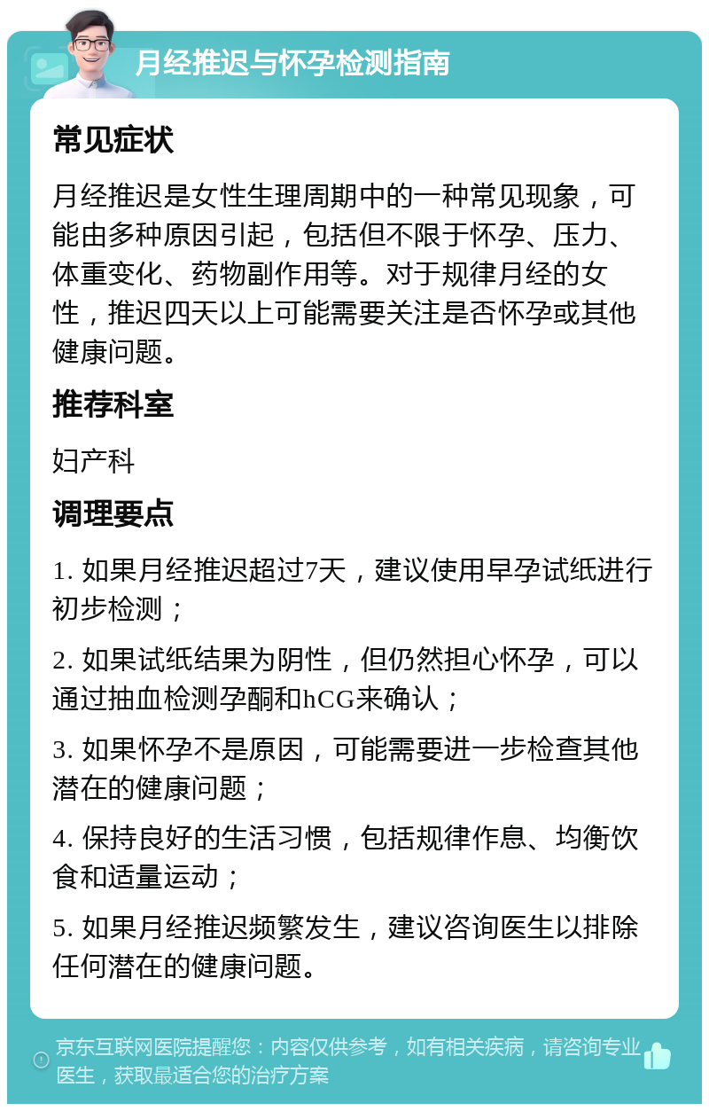 月经推迟与怀孕检测指南 常见症状 月经推迟是女性生理周期中的一种常见现象，可能由多种原因引起，包括但不限于怀孕、压力、体重变化、药物副作用等。对于规律月经的女性，推迟四天以上可能需要关注是否怀孕或其他健康问题。 推荐科室 妇产科 调理要点 1. 如果月经推迟超过7天，建议使用早孕试纸进行初步检测； 2. 如果试纸结果为阴性，但仍然担心怀孕，可以通过抽血检测孕酮和hCG来确认； 3. 如果怀孕不是原因，可能需要进一步检查其他潜在的健康问题； 4. 保持良好的生活习惯，包括规律作息、均衡饮食和适量运动； 5. 如果月经推迟频繁发生，建议咨询医生以排除任何潜在的健康问题。