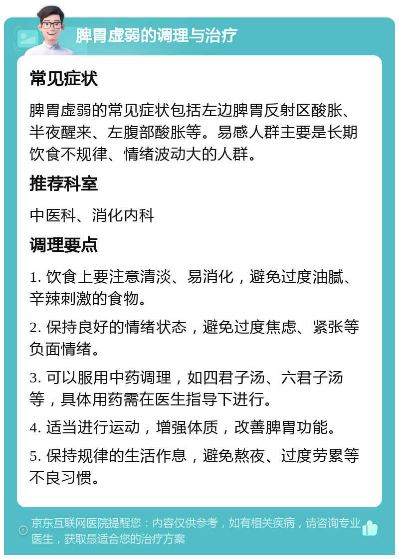 脾胃虚弱的调理与治疗 常见症状 脾胃虚弱的常见症状包括左边脾胃反射区酸胀、半夜醒来、左腹部酸胀等。易感人群主要是长期饮食不规律、情绪波动大的人群。 推荐科室 中医科、消化内科 调理要点 1. 饮食上要注意清淡、易消化，避免过度油腻、辛辣刺激的食物。 2. 保持良好的情绪状态，避免过度焦虑、紧张等负面情绪。 3. 可以服用中药调理，如四君子汤、六君子汤等，具体用药需在医生指导下进行。 4. 适当进行运动，增强体质，改善脾胃功能。 5. 保持规律的生活作息，避免熬夜、过度劳累等不良习惯。