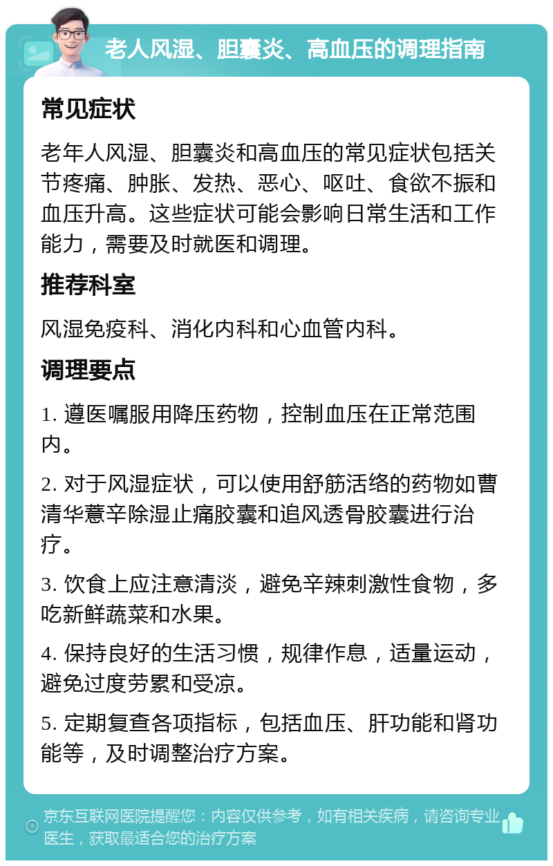 老人风湿、胆囊炎、高血压的调理指南 常见症状 老年人风湿、胆囊炎和高血压的常见症状包括关节疼痛、肿胀、发热、恶心、呕吐、食欲不振和血压升高。这些症状可能会影响日常生活和工作能力，需要及时就医和调理。 推荐科室 风湿免疫科、消化内科和心血管内科。 调理要点 1. 遵医嘱服用降压药物，控制血压在正常范围内。 2. 对于风湿症状，可以使用舒筋活络的药物如曹清华薏辛除湿止痛胶囊和追风透骨胶囊进行治疗。 3. 饮食上应注意清淡，避免辛辣刺激性食物，多吃新鲜蔬菜和水果。 4. 保持良好的生活习惯，规律作息，适量运动，避免过度劳累和受凉。 5. 定期复查各项指标，包括血压、肝功能和肾功能等，及时调整治疗方案。