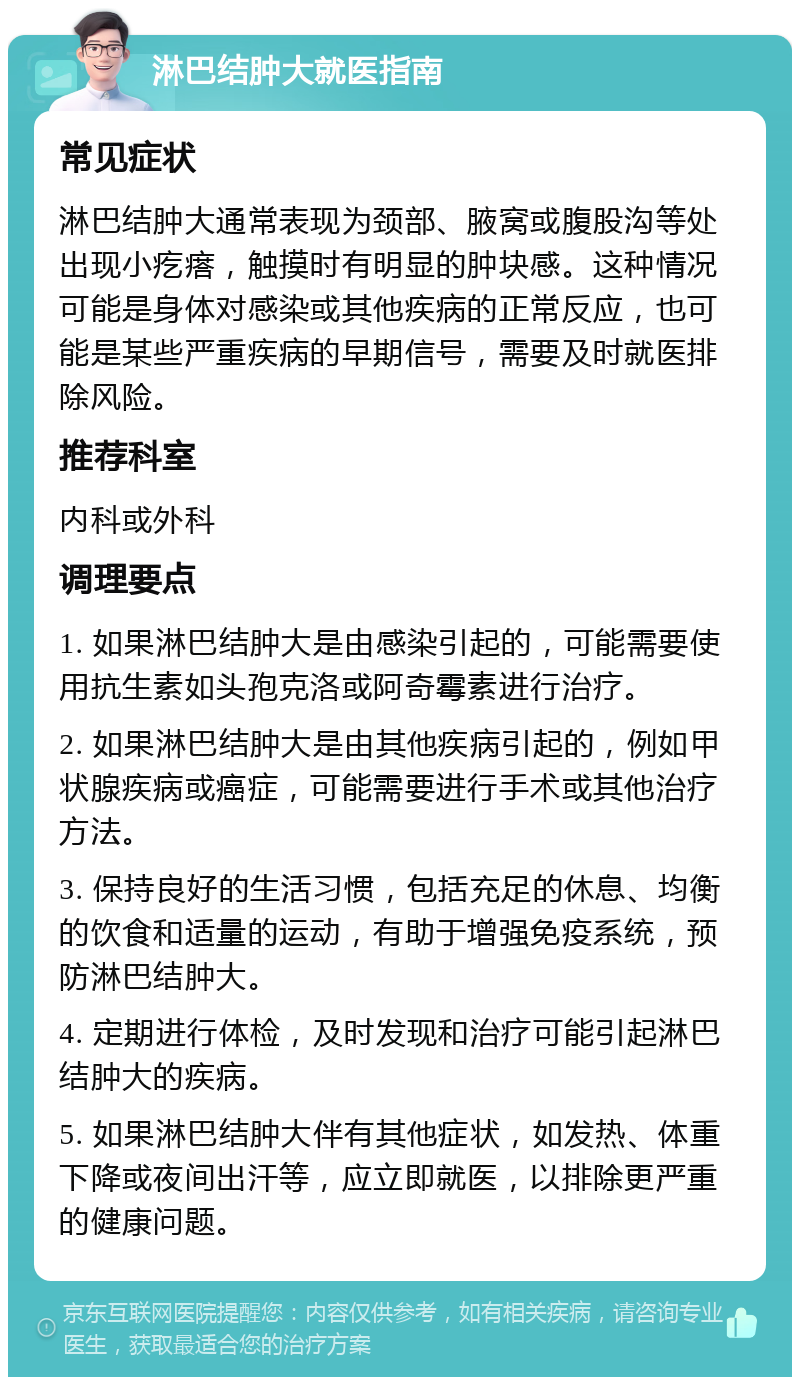 淋巴结肿大就医指南 常见症状 淋巴结肿大通常表现为颈部、腋窝或腹股沟等处出现小疙瘩，触摸时有明显的肿块感。这种情况可能是身体对感染或其他疾病的正常反应，也可能是某些严重疾病的早期信号，需要及时就医排除风险。 推荐科室 内科或外科 调理要点 1. 如果淋巴结肿大是由感染引起的，可能需要使用抗生素如头孢克洛或阿奇霉素进行治疗。 2. 如果淋巴结肿大是由其他疾病引起的，例如甲状腺疾病或癌症，可能需要进行手术或其他治疗方法。 3. 保持良好的生活习惯，包括充足的休息、均衡的饮食和适量的运动，有助于增强免疫系统，预防淋巴结肿大。 4. 定期进行体检，及时发现和治疗可能引起淋巴结肿大的疾病。 5. 如果淋巴结肿大伴有其他症状，如发热、体重下降或夜间出汗等，应立即就医，以排除更严重的健康问题。