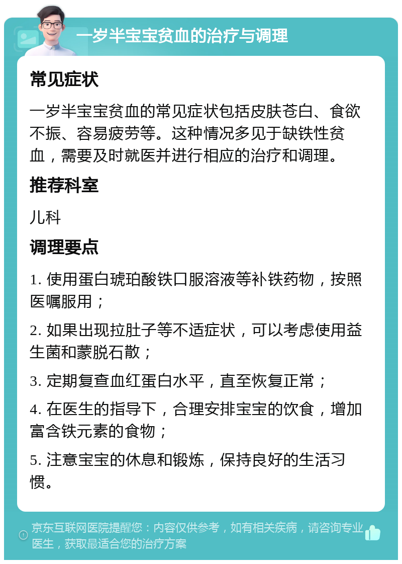 一岁半宝宝贫血的治疗与调理 常见症状 一岁半宝宝贫血的常见症状包括皮肤苍白、食欲不振、容易疲劳等。这种情况多见于缺铁性贫血，需要及时就医并进行相应的治疗和调理。 推荐科室 儿科 调理要点 1. 使用蛋白琥珀酸铁口服溶液等补铁药物，按照医嘱服用； 2. 如果出现拉肚子等不适症状，可以考虑使用益生菌和蒙脱石散； 3. 定期复查血红蛋白水平，直至恢复正常； 4. 在医生的指导下，合理安排宝宝的饮食，增加富含铁元素的食物； 5. 注意宝宝的休息和锻炼，保持良好的生活习惯。