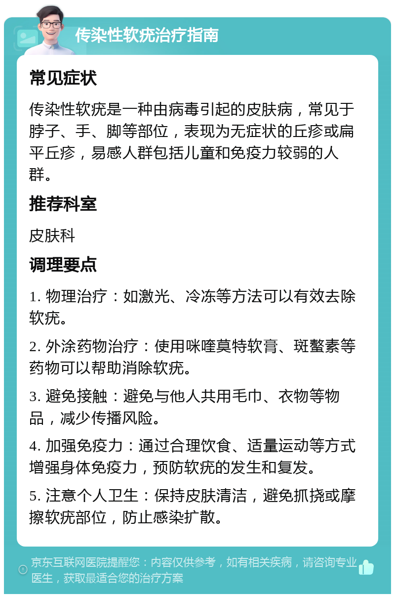 传染性软疣治疗指南 常见症状 传染性软疣是一种由病毒引起的皮肤病，常见于脖子、手、脚等部位，表现为无症状的丘疹或扁平丘疹，易感人群包括儿童和免疫力较弱的人群。 推荐科室 皮肤科 调理要点 1. 物理治疗：如激光、冷冻等方法可以有效去除软疣。 2. 外涂药物治疗：使用咪喹莫特软膏、斑螯素等药物可以帮助消除软疣。 3. 避免接触：避免与他人共用毛巾、衣物等物品，减少传播风险。 4. 加强免疫力：通过合理饮食、适量运动等方式增强身体免疫力，预防软疣的发生和复发。 5. 注意个人卫生：保持皮肤清洁，避免抓挠或摩擦软疣部位，防止感染扩散。