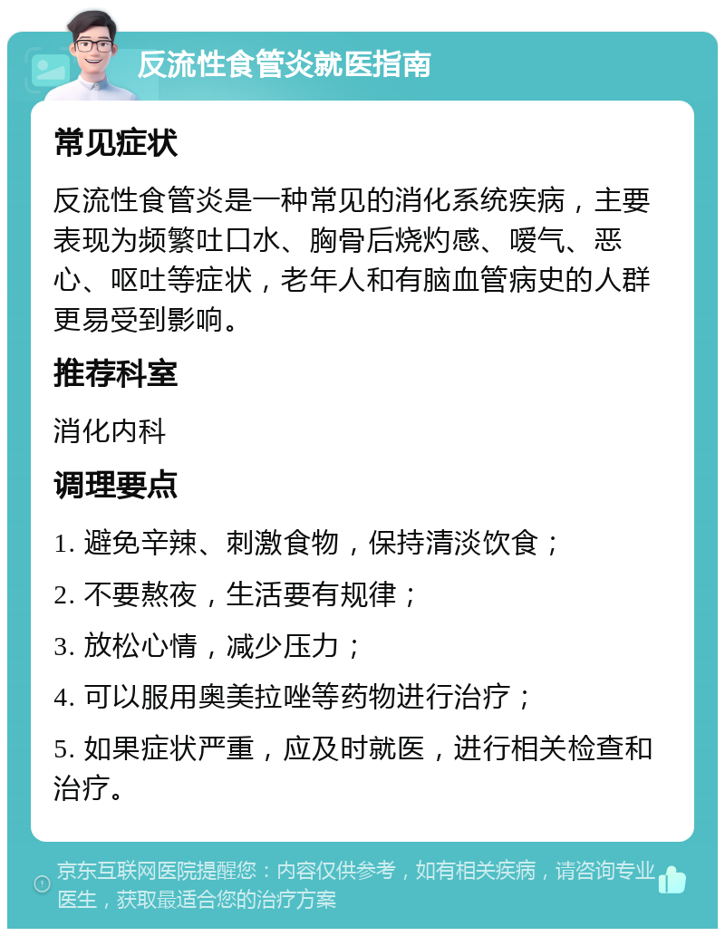 反流性食管炎就医指南 常见症状 反流性食管炎是一种常见的消化系统疾病，主要表现为频繁吐口水、胸骨后烧灼感、嗳气、恶心、呕吐等症状，老年人和有脑血管病史的人群更易受到影响。 推荐科室 消化内科 调理要点 1. 避免辛辣、刺激食物，保持清淡饮食； 2. 不要熬夜，生活要有规律； 3. 放松心情，减少压力； 4. 可以服用奥美拉唑等药物进行治疗； 5. 如果症状严重，应及时就医，进行相关检查和治疗。