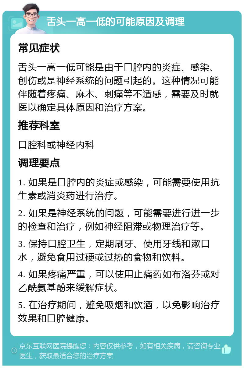 舌头一高一低的可能原因及调理 常见症状 舌头一高一低可能是由于口腔内的炎症、感染、创伤或是神经系统的问题引起的。这种情况可能伴随着疼痛、麻木、刺痛等不适感，需要及时就医以确定具体原因和治疗方案。 推荐科室 口腔科或神经内科 调理要点 1. 如果是口腔内的炎症或感染，可能需要使用抗生素或消炎药进行治疗。 2. 如果是神经系统的问题，可能需要进行进一步的检查和治疗，例如神经阻滞或物理治疗等。 3. 保持口腔卫生，定期刷牙、使用牙线和漱口水，避免食用过硬或过热的食物和饮料。 4. 如果疼痛严重，可以使用止痛药如布洛芬或对乙酰氨基酚来缓解症状。 5. 在治疗期间，避免吸烟和饮酒，以免影响治疗效果和口腔健康。