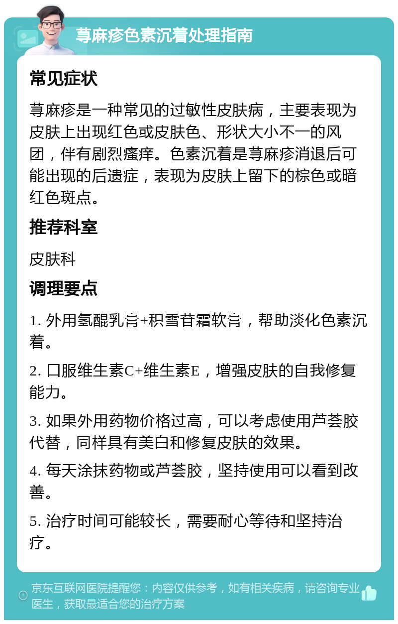 荨麻疹色素沉着处理指南 常见症状 荨麻疹是一种常见的过敏性皮肤病，主要表现为皮肤上出现红色或皮肤色、形状大小不一的风团，伴有剧烈瘙痒。色素沉着是荨麻疹消退后可能出现的后遗症，表现为皮肤上留下的棕色或暗红色斑点。 推荐科室 皮肤科 调理要点 1. 外用氢醌乳膏+积雪苷霜软膏，帮助淡化色素沉着。 2. 口服维生素C+维生素E，增强皮肤的自我修复能力。 3. 如果外用药物价格过高，可以考虑使用芦荟胶代替，同样具有美白和修复皮肤的效果。 4. 每天涂抹药物或芦荟胶，坚持使用可以看到改善。 5. 治疗时间可能较长，需要耐心等待和坚持治疗。