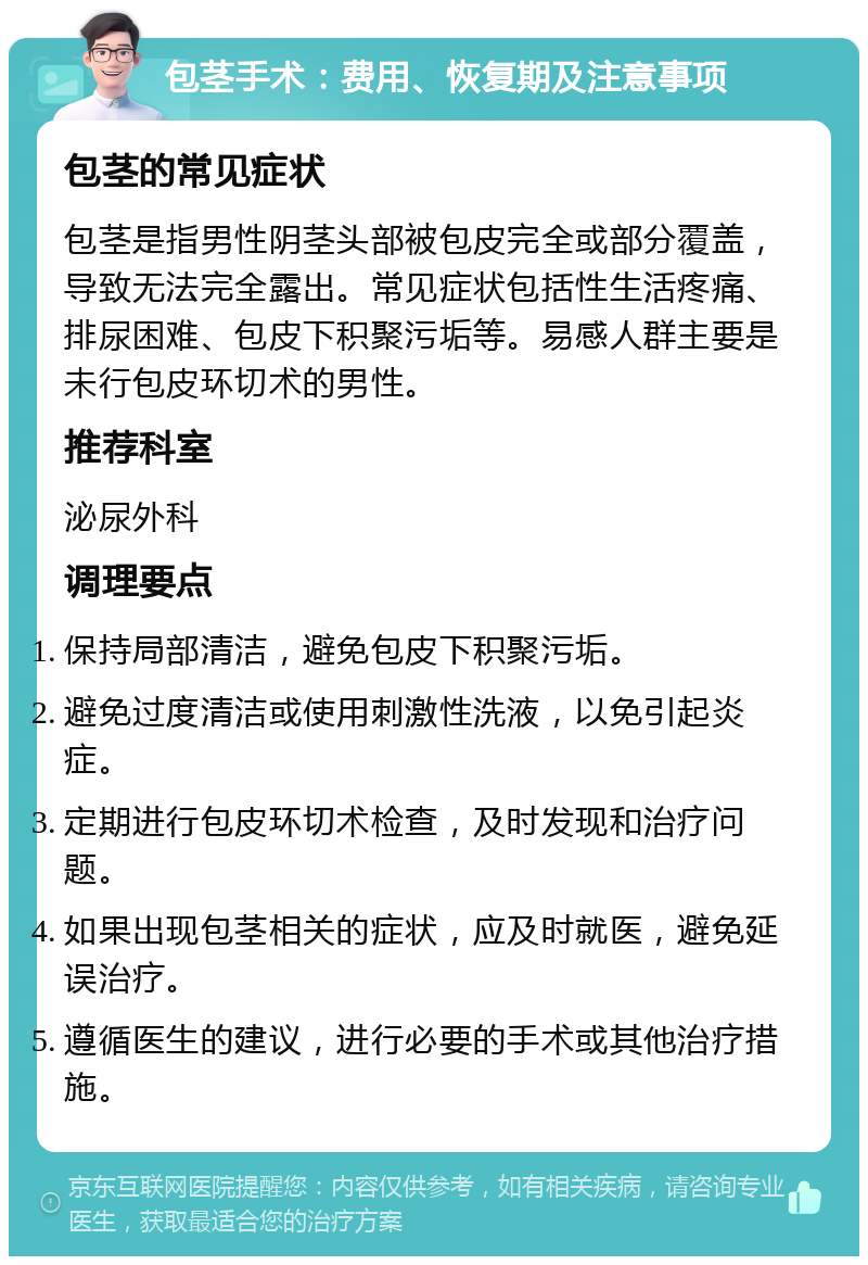 包茎手术：费用、恢复期及注意事项 包茎的常见症状 包茎是指男性阴茎头部被包皮完全或部分覆盖，导致无法完全露出。常见症状包括性生活疼痛、排尿困难、包皮下积聚污垢等。易感人群主要是未行包皮环切术的男性。 推荐科室 泌尿外科 调理要点 保持局部清洁，避免包皮下积聚污垢。 避免过度清洁或使用刺激性洗液，以免引起炎症。 定期进行包皮环切术检查，及时发现和治疗问题。 如果出现包茎相关的症状，应及时就医，避免延误治疗。 遵循医生的建议，进行必要的手术或其他治疗措施。