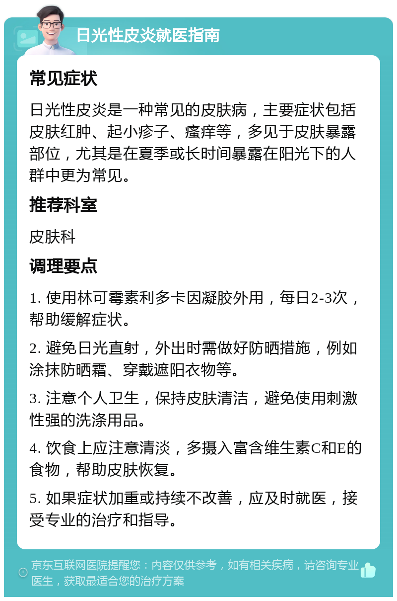 日光性皮炎就医指南 常见症状 日光性皮炎是一种常见的皮肤病，主要症状包括皮肤红肿、起小疹子、瘙痒等，多见于皮肤暴露部位，尤其是在夏季或长时间暴露在阳光下的人群中更为常见。 推荐科室 皮肤科 调理要点 1. 使用林可霉素利多卡因凝胶外用，每日2-3次，帮助缓解症状。 2. 避免日光直射，外出时需做好防晒措施，例如涂抹防晒霜、穿戴遮阳衣物等。 3. 注意个人卫生，保持皮肤清洁，避免使用刺激性强的洗涤用品。 4. 饮食上应注意清淡，多摄入富含维生素C和E的食物，帮助皮肤恢复。 5. 如果症状加重或持续不改善，应及时就医，接受专业的治疗和指导。