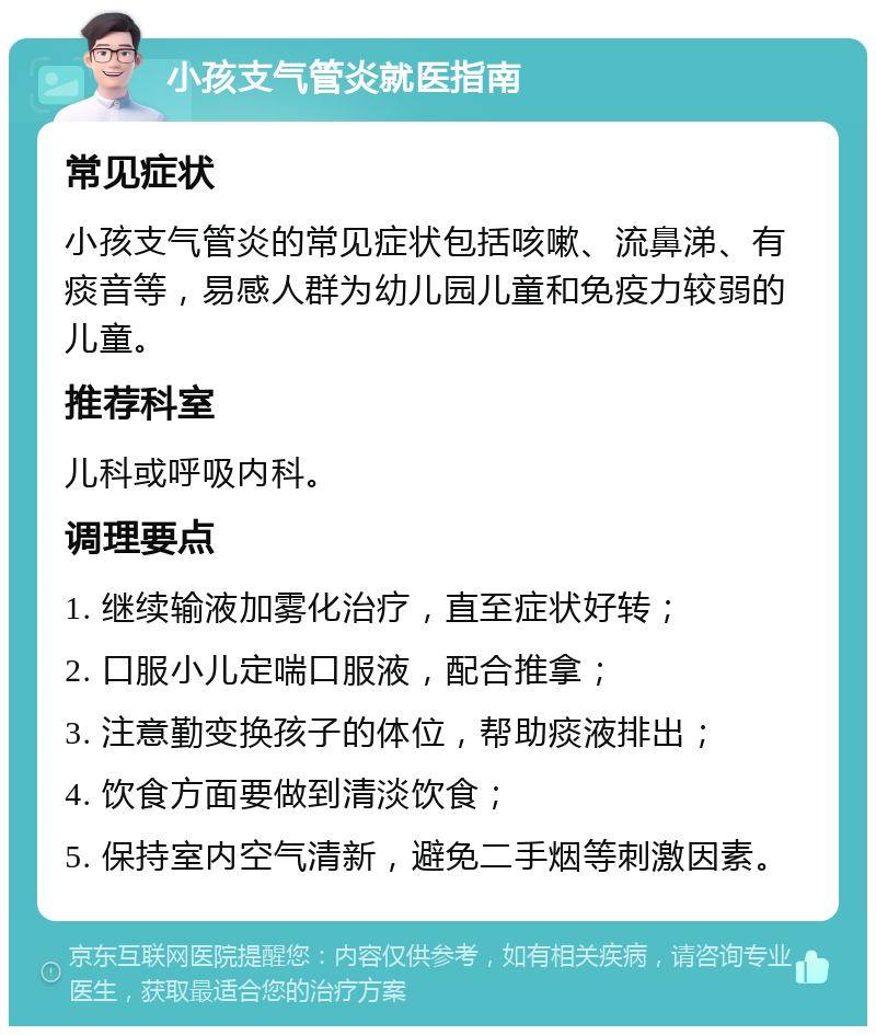 小孩支气管炎就医指南 常见症状 小孩支气管炎的常见症状包括咳嗽、流鼻涕、有痰音等，易感人群为幼儿园儿童和免疫力较弱的儿童。 推荐科室 儿科或呼吸内科。 调理要点 1. 继续输液加雾化治疗，直至症状好转； 2. 口服小儿定喘口服液，配合推拿； 3. 注意勤变换孩子的体位，帮助痰液排出； 4. 饮食方面要做到清淡饮食； 5. 保持室内空气清新，避免二手烟等刺激因素。